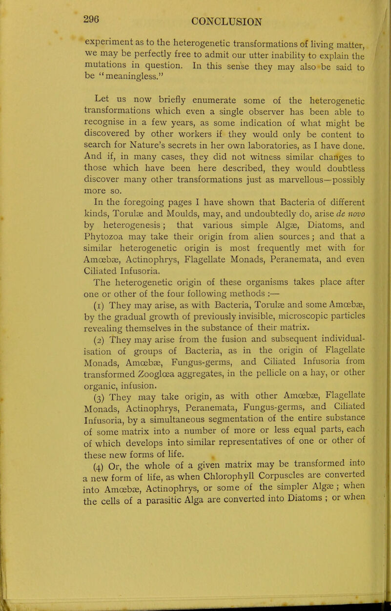 experiment as to the heterogenetic transformations of living matter, we may be perfectly free to admit our utter inability to explain the mutations in question. In this sense they may also be said to be meaningless. Let us now briefly enumerate some of the heterogenetic transformations which even a single observer has been able to recognise in a few years, as some indication of what might be discovered by other workers if they would only be content to search for Nature's secrets in her own laboratories, as I have done. And if, in many cases, they did not witness similar changes to those which have been here described, they would doubtless discover many other transformations just as marvellous—possibly more so. In the foregoing pages I have shown that Bacteria of different kinds, Torulas and Moulds, may, and undoubtedly do, arise de novo by heterogenesis; that various simple Algas, Diatoms, and Phytozoa may take their origin from alien sources; and that a similar heterogenetic origin is most frequently met with for Amoebae, Actinophrys, Flagellate Monads, Peranemata, and even Ciliated Infusoria. The heterogenetic origin of these organisms takes place after one or other of the four following methods :— (1) They may arise, as with Bacteria, Torulae and some Amoebae, by the gradual growth of previously invisible, microscopic particles reveaUng themselves in the substance of their matrix. (2) They may arise from the fusion and subsequent individual- isation of groups of Bacteria, as in the origin of Flagellate Monads, Amoebae, Fungus-germs, and Ciliated Infusoria from transformed Zoogloea aggregates, in the pelhcle on a hay, or other organic, infusion. (3) They may take origin, as with other Amoebee, Flagellate Monads, Actinophrys, Peranemata, Fungus-germs, and Ciliated Infusoria, by a simultaneous segmentation of the entire substance of some matrix into a number of more or less equal parts, each of which develops into similar representatives of one or other of these new forms of life. (4) Or, the whole of a given matrix may be transformed into a new form of life, as when Chlorophyll Corpuscles are converted into Amoeba, Actinophrys, or some of the simpler Algje ; when the cells of a parasitic Alga are converted into Diatoms ; or when