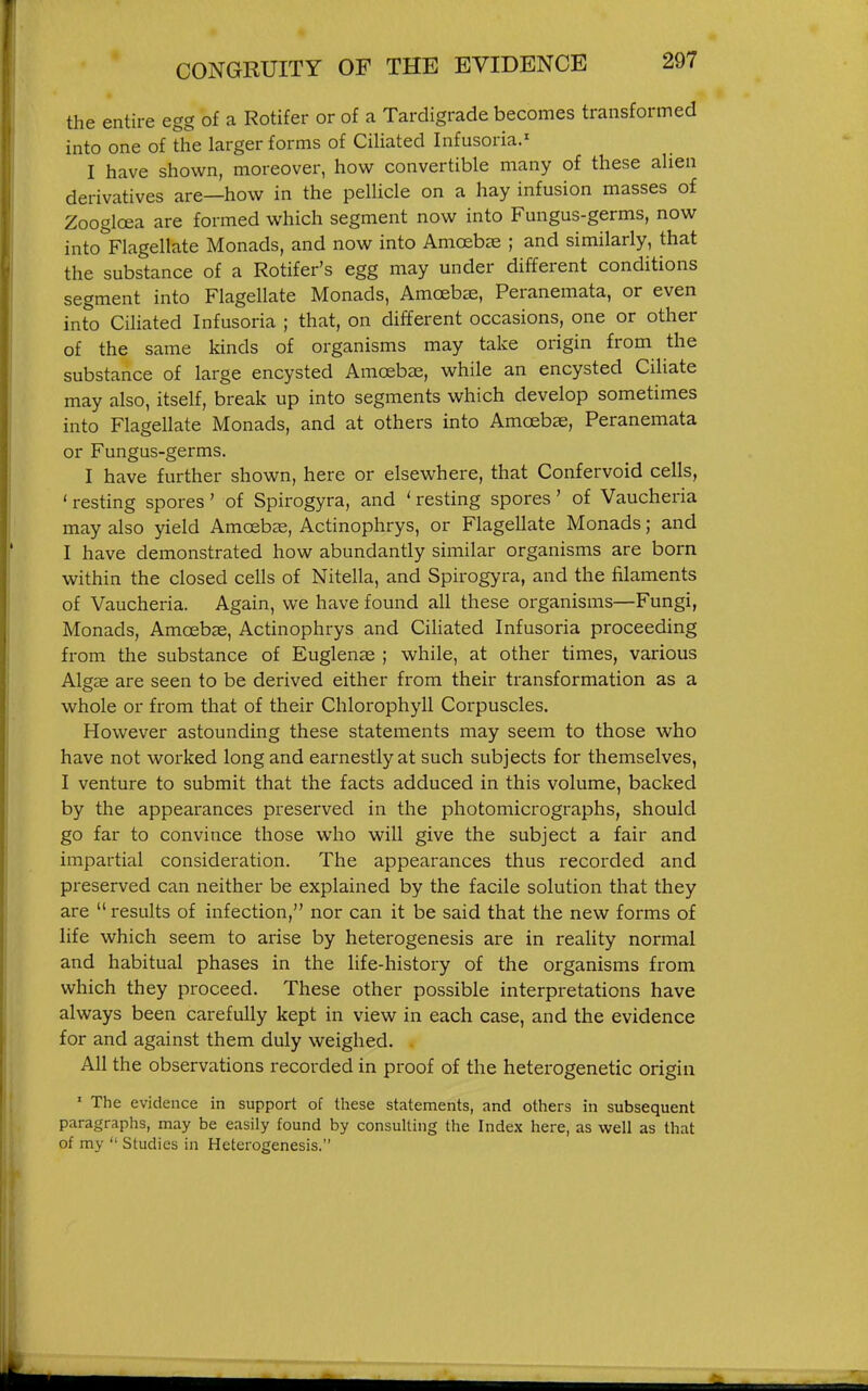 the entire egg of a Rotifer or of a Tardigrade becomes transformed into one of the larger forms of Ciliated Infusoria.^ I have shown, moreover, how convertible many of these alien derivatives are—how in the pellicle on a hay infusion masses of Zoogloea are formed which segment now into Fungus-germs, now intoVlagellate Monads, and now into Amoebae ; and similarly, that the substance of a Rotifer's egg may under different conditions segment into Flagellate Monads, Amoebae, Peranemata, or even into Ciliated Infusoria ; that, on different occasions, one or other of the same kinds of organisms may take origin from the substance of large encysted Amoebse, while an encysted Ciliate may also, itself, break up into segments which develop sometimes into Flagellate Monads, and at others into Amoebae, Peranemata or Fungus-germs. I have further shown, here or elsewhere, that Confervoid cells, ' resting spores' of Spirogyra, and ' resting spores' of Vaucheria may also yield Amoebae, Actinophrys, or Flagellate Monads; and I have demonstrated how abundantly similar organisms are born within the closed cells of Nitella, and Spirogyra, and the filaments of Vaucheria. Again, we have found all these organisms—Fungi, Monads, Amoebae, Actinophrys and Ciliated Infusoria proceeding from the substance of Euglenas ; while, at other times, various Algae are seen to be derived either from their transformation as a whole or from that of their Chlorophyll Corpuscles. However astounding these statements may seem to those who have not worked long and earnestly at such subjects for themselves, I venture to submit that the facts adduced in this volume, backed by the appearances preserved in the photomicrographs, should go far to convince those who will give the subject a fair and impartial consideration. The appearances thus recorded and preserved can neither be explained by the facile solution that they are results of infection, nor can it be said that the new forms of life which seem to arise by heterogenesis are in reality normal and habitual phases in the life-history of the organisms from which they proceed. These other possible interpretations have always been carefully kept in view in each case, and the evidence for and against them duly weighed. All the observations recorded in proof of the heterogenetic origin ' The evidence in support of these statements, and others in subsequent paragraphs, may be easily found by consulting the Index here, as well as that of my  Studies in Heterogenesis.