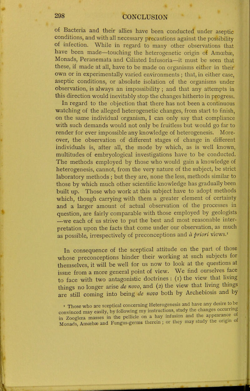 of Bacteria and their allies have been conducted under aseptic conditions, and with all necessary precautions against the possibility of infection. While in regard to many other observations that have been made—touching the heterogenetic origin of Amoebae, Monads, Peranemata and CiUated Infusoria—it must be seen that these, if made at all, have to be made on organisms either in their own or in experimentally varied environments ; that, in either case, aseptic conditions, or absolute isolation of the organisms under observation, is always an impossibility ; and that any attempts in this direction would inevitably stop the changes hitherto in progress. In regard to the objection that there has not been a continuous watching of the alleged heterogenetic changes, from start to finish, on the same individual organism, I can only say that compliance with such demands would not only be fruitless but would go far to render for ever impossible any knowledge of heterogenesis. More- over, the observation of different stages of change in different individuals is, after all, the mode by which, as is well known, multitudes of embryological investigations have to be conducted. The methods employed by those who would gain a knowledge of heterogenesis, cannot, from the very nature of the subject, be strict laboratory methods ; but they are, none the less, methods similar to those by which much other scientific knowledge has gradually been built up. Those who work at this subject have to adopt methods which, though carrying with them a greater element of certainty and a larger amount of actual observation of the processes in question, are fairly comparable with those employed by geologists —we each of us strive to put the best and most reasonable inter- pretation upon the facts that come under our observation, as much as possible, irrespectively of preconceptions and a priori views.' In consequence of the sceptical attitude on the part of those whose preconceptions hinder their working at such subjects for themselves, it will be well for us now to look at the questions at issue from a more general point of view. We find ourselves face to face with two antagonistic doctrines : (i) the view that living things no longer arise de novo, and (2) the view that living things are still coming into being de novo both by Archebiosis and by ' Those who are sceptical concerning Heterogenesis and have any desire to be convinced may easily, by following my instructions, study the changes occurring in Zooglcea masses in the peUicle on a hay infusion and the appearance ot Monads, Amcebse and Fungus-germs therein ; or they may study the ongui of