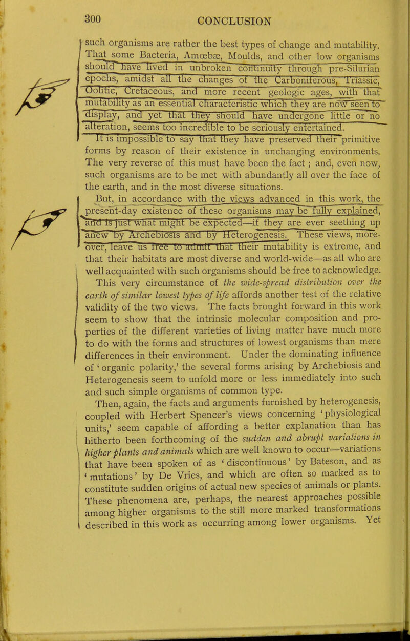 such organisms are rather the best types of change and mutabihty. That some Bacteria, Amoebae, Moulds, and other low organisms shoulH^ave hved in unbroken contmuity through pre-bilurian epochs, amidst all the changes ot the Carboniterous, 'i'nasslc; Uohtic, Cretaceous, and more recent geologic ages, with that^ mutabihty as an essential characteristic which they are now seeiHo Bisplay, and yet that they sliouici have undergone httle or n'o alteration, seems too incredible to be seriously entertained. ^ Itls impossible to say that they have preserved their'~primitive forms by reason of their existence in unchanging environments. The very reverse of this must have been the fact ; and, even now, such organisms are to be met with abundantly all over the face of the earth, and in the most diverse situations. But, in accordance with the views advanced in this work, the present-day existence of these organisms may be fully explained, and IS just wnat might be expected—if they aj^e ever seething up arievy by Archebiosis ana by rieterogenesis. These views, more- ovef, leave us trfi^i lii Utlmlt that their mutability is extreme, and that their habitats are most diverse and world-wide—as all who are well acquainted with such organisms should be free to acknowledge. This very circumstance of the wide-spread distribution over the earth of similar lowest types of life affords another test of the relative validity of the two views. The facts brought forward in this work seem to show that the intrinsic molecular composition and pro- perties of the different varieties of living matter have much more to do with the forms and structures of lowest organisms than mere differences in their environment. Under the dominating influence of ' organic polarity,' the several forms arising by Archebiosis and Heterogenesis seem to unfold more or less immediately into such and such simple organisms of common type. Then, again, the facts and arguments furnished by heterogenesis, coupled with Herbert Spencer's views concerning 'physiological units,' seem capable of affording a better explanation than has hitherto been forthcoming of the sudden and abrupt variations in higher plants and animals which are well known to occur—variations that have been spoken of as * discontinuous' by Bateson, and as ' mutations' by De Vries, and which are often so marked as to constitute sudden origins of actual new species of animals or plants. These phenomena are, perhaps, the nearest approaches possible among higher organisms to the still more marked transformations described in this work as occurring among lower organisms. Yet