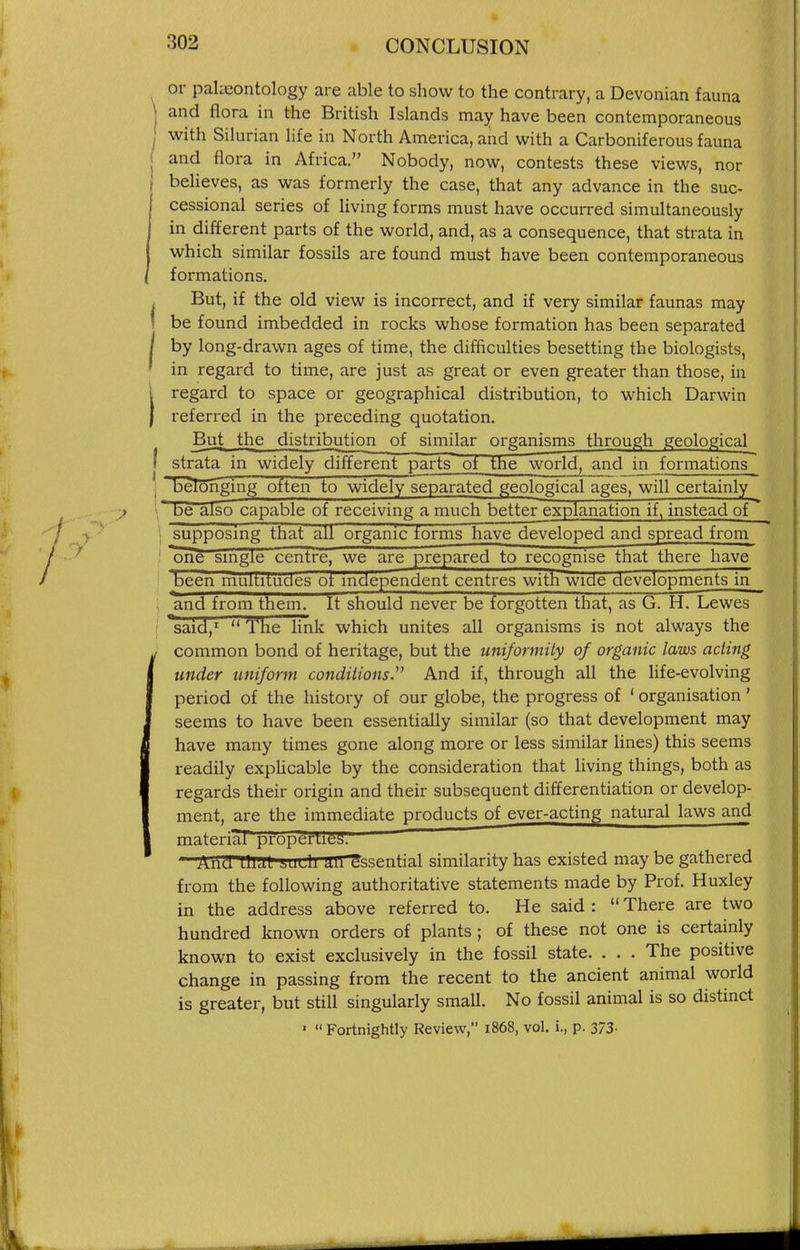 or paheontology are able to show to the contrary, a Devonian fauna I and flora in the British Islands may have been contemporaneous 1 with Silurian life in North America, and with a Carboniferous fauna j and flora in Africa. Nobody, now, contests these views, nor I believes, as was formerly the case, that any advance in the suc- ' cessional series of living forms must have occurred simultaneously in different parts of the world, and, as a consequence, that strata in which similar fossils are found must have been contemporaneous formations. But, if the old view is incorrect, and if very similar faunas may be found imbedded in rocks whose formation has been separated by long-drawn ages of time, the difficulties besetting the biologists, in regard to time, are just as great or even greater than those, in i regard to space or geographical distribution, to which Darwin I referred in the preceding quotation. But the distribution of similar organisms through geological i strata in widely different parts of the world, and in formations'^ 1 'ijelbnglng often to widely separated geological ages, will certainly be also capable of receiving a much better explanation if, instead of \ supposing that all organic forms have developed and spread from one smgie centre, we are prepared to recognise that there have been multitudes ot independent centres with wide developments in : and from them. It should never be forgotten that, as G. H. Lewes said,^ The link which unites all organisms is not always the if common bond of heritage, but the uniformity of organic laws acting I under uniform conditions. And if, through all the hfe-evolving I period of the history of our globe, the progress of ' organisation ' I seems to have been essentially similar (so that development may have many times gone along more or less similar lines) this seems readily expUcable by the consideration that living things, both as regards their origin and their subsequent differentiation or develop- ment, are the immediate products of ever-acting natural laws and I material properties. Aud au^^udl unessential similarity has existed may be gathered from the following authoritative statements made by Prof. Huxley in the address above referred to. He said: There are two hundred known orders of plants; of these not one is certainly known to exist exclusively in the fossil state. . . . The positive change in passing from the recent to the ancient animal world is greater, but still singularly smaU. No fossil animal is so distinct '  Fortnightly Review, i868, vol. i., p. 373-