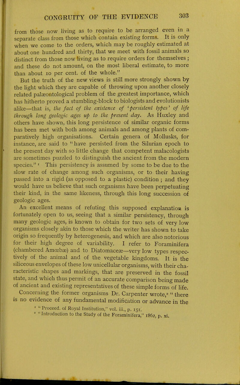from those now living as to require to be arranged even in a separate class from those which contain existing forms. It is only when we come to the orders, which may be roughly estimated at about one hundred and thirty, that we meet with fossil animals so distinct from those now Uving as to require orders for themselves ; and these do not amount, on the most Uberal estimate, to more than about lo per cent, of the whole. But the truth of the new views is still more strongly shown by the Hght which they are capable of throwing upon another closely related palaeontological problem of the greatest importance, which has hitherto proved a stumbling-block to biologists and evolutionists alike—that is, the fact of the existence of ^persistent types' of life through long geologic ages up to the present day. As Huxley and others have shown, this long persistence of similar organic forms has been met with both among animals and among plants of com- paratively high organisations. Certain genera of MoUusks, for instance, are said to have persisted from the Silurian epoch to the present day with so little change that competent malacologists are sometimes puzzled to distinguish the ancient from the modern species. ' This persistency is assumed by some to be due to the slow rate of change among such organisms, or to their having passed into a rigid (as opposed to a plastic) condition ; and they would have us believe that such organisms have been perpetuating their kind, in the same likeness, through this long succession of geologic ages. An excellent means of refuting this supposed explanatioa is fortunately open to us, seeing that a similar persistency, through many geologic ages, is known to obtain for two sets of very low organisms closely akin to those which the writer has shown to take origin so frequently by heterogenesis, and which are also notorious for their high degree of variabihty. I refer to Foraminifera (chambered Amoebas) and to Diatomaceae—very low types respec- tively of the animal and of the vegetable kingdoms. It is the siliceous envelopes of these low unicellular organisms, with their cha- racteristic shapes and markings, that are preserved in the fossil state, and which thus permit of an accurate comparison being made of ancient and existing representatives of these simple forms of life. Concerning the former organisms Dr. Carpenter wrote,^ there is no evidence of any fundamental modification or advance in the » Proceed, of Royal Institution, vol. iii., p. 151. = Introduction to the Study of the Foraminifera, 1862, p. xi.