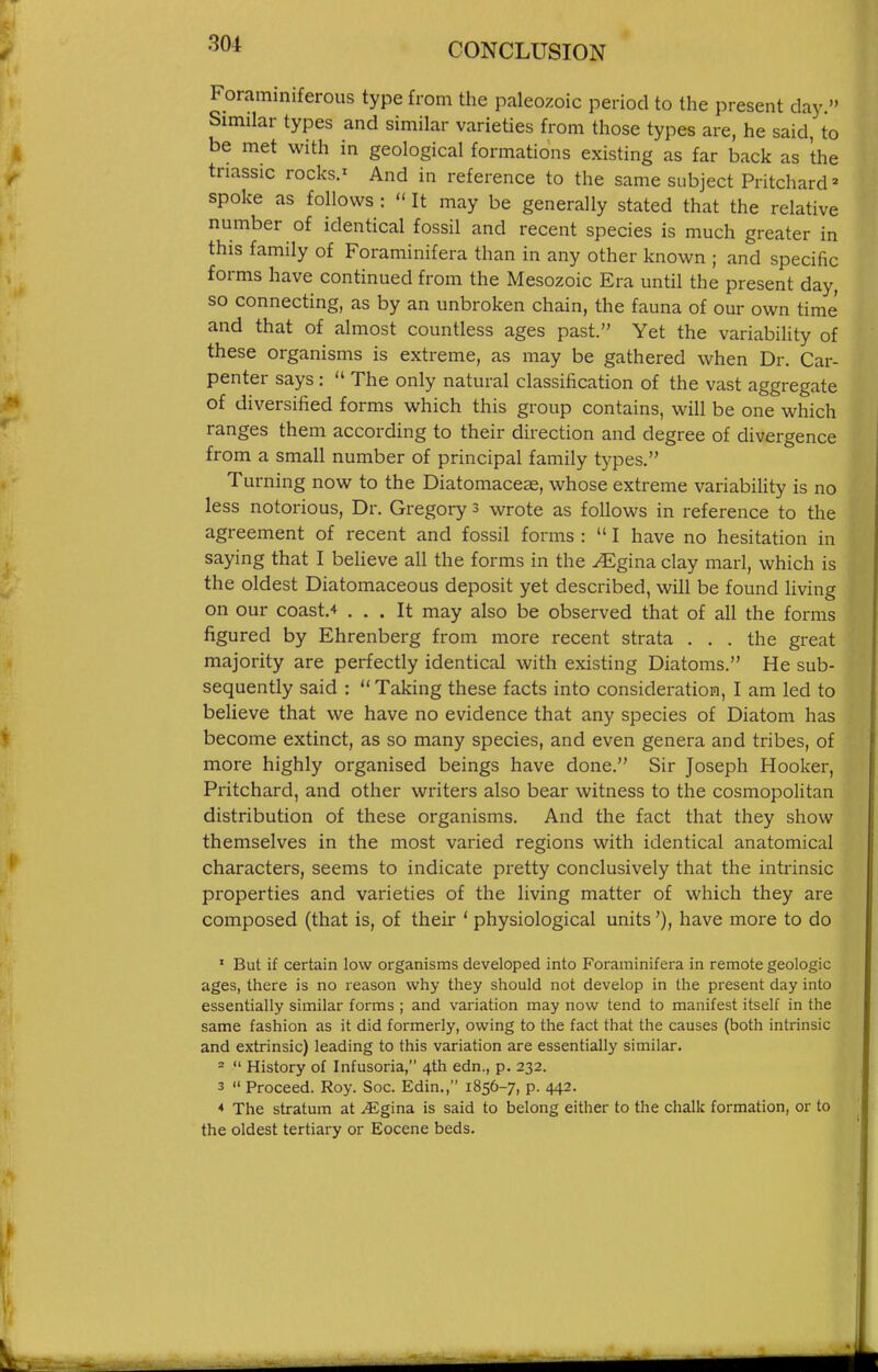Foraminiferous type from the paleozoic period to the present day. Similar types and similar varieties from those types are, he said, to be met with in geological formations existing as far back as the tnassic rocks.' And in reference to the same subject Pritchard- spoke as follows :  It may be generally stated that the relative number of identical fossil and recent species is much greater in this family of Foraminifera than in any other known ; and specific forms have continued from the Mesozoic Era until the present day, so connecting, as by an unbroken chain, the fauna of our own time and that of almost countless ages past. Yet the variability of these organisms is extreme, as may be gathered when Dr. Car- penter says :  The only natural classification of the vast aggregate of diversified forms which this group contains, will be one which ranges them according to their direction and degree of divergence from a small number of principal family types. Turning now to the Diatomaceas, whose extreme variabiUty is no less notorious. Dr. Gregory 3 wrote as follows in reference to the agreement of recent and fossil forms :  I have no hesitation in saying that I believe all the forms in the ^gina clay marl, which is the oldest Diatomaceous deposit yet described, will be found living on our coast.4 ... It may also be observed that of all the forms figured by Ehrenberg from more recent strata ... the great majority are perfectly identical with existing Diatoms. He sub- sequently said :  Taking these facts into consideration, I am led to believe that we have no evidence that any species of Diatom has become extinct, as so many species, and even genera and tribes, of more highly organised beings have done. Sir Joseph Hooker, Pritchard, and other writers also bear witness to the cosmopolitan distribution of these organisms. And the fact that they show themselves in the most varied regions with identical anatomical characters, seems to indicate pretty conclusively that the intrinsic properties and varieties of the living matter of which they are composed (that is, of their ' physiological units'), have more to do ' But if certain low organisms developed into Foraminifera in remote geologic ages, there is no reason why they should not develop in the present day into essentially similar forms ; and variation may now tend to manifest itself in the same fashion as it did formerly, owing to the fact that the causes (both intrinsic and extrinsic) leading to this variation are essentially similar. =  History of Infusoria, 4th edn., p. 232. 3  Proceed. Roy. Soc. Edin., 1856-7, p. 442. * The stratum at .Egina is said to belong either to the chalk formation, or to the oldest tertiary or Eocene beds.