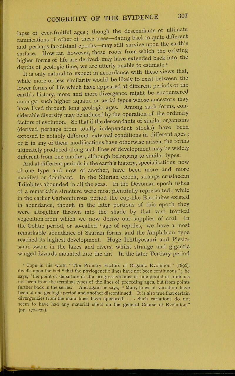 lapse of ever-fruitful ages ; though the descendants or ultimate ramifications of other of these trees-dating back to qmte different and perhaps far-distant epochs—may still survive upon the earth s surface. How far, however, those roots from which the existing higher forms of life are derived, may have extended back into the depths of geologic time, we are utterly unable to estimate.^ It is only natural to expect in accordance with these views that, whUe more or less similarity would be likely to exist between the lower forms of hfe which have appeared at different periods of the earth's history, more and more divergence might be encountered amongst such higher aquatic or aerial types whose ancestors may have lived through long geologic ages. Among such forms, con- siderable diversity may be induced by the operation of the ordinary factors of evolution. So that if the descendants of similar organisms (derived perhaps from totally independent stocks) have been exposed to notably different external conditions in different ages ; or if in any of them modifications have otherwise arisen, the forms ultimately produced along such lines of development may be widely different from one another, although belonging to similar types. And at different periods in the earth's history, specialisations, now of one type and now of another, have been more and more manifest or dominant. In the Silurian epoch, strange crustacean Trilobites abounded in all the seas. In the Devonian epoch fishes of a remarkable structure were most plentifully represented; while in the earHer Carboniferous period the cup-like Encrinites existed in abundance, though in the later portions of this epoch they were altogether thrown into the shade by that vast tropical vegetation from which we now derive our supplies of coal. In the OoHtic period, or so-called ' age of reptiles,' we have a most remarkable abundance of Saurian forms, and the Amphibian type reached its highest development. Huge Ichthyosauri and Plesio- sauri swam in the lakes and rivers, whilst strange and gigantic winged Lizards mounted into the air. In the later Tertiary period • Cope in his work, The Primary Factors of Organic Evolution (1896), dwells upon the fact  that the phylogenetic lines have not been continuous  ; he says,  the point of departure of the progressive lines of one period of time has not been from the terminal types of the lines of preceding ages, but from points further back in the series. And again he says,  Many lines of variation have been at one geologic period and another discontinued. It is also true that certain divergencies from the main lines have appeared. . . . Such variations do not seem to have had any material effect on the general Course of Evolution  (pp. 172-222).