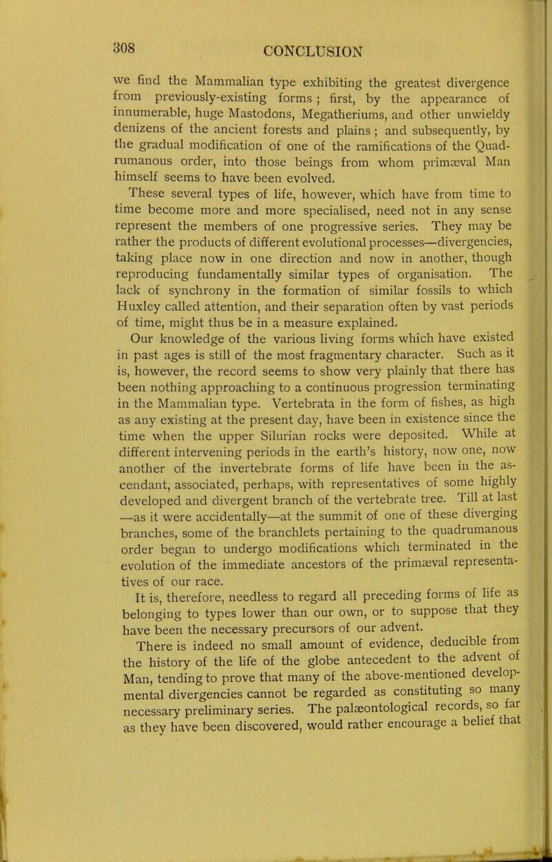 we find the Mammalian type exhibiting the greatest divergence from previously-existing forms ; first, by the appearance of innumerable, huge Mastodons, Megatheriums, and other unwieldy denizens of the ancient forests and plains ; and subsequently, by the gradual modification of one of the ramifications of the Quad- rumanous order, into those beings from whom primeeval Man himself seems to have been evolved. These several types of life, however, which have from time to time become more and more specialised, need not in any sense represent the members of one progressive series. They may be rather the products of different evolutional processes—divergencies, taking place now in one direction and now in another, though reproducing fundamentally similar types of organisation. The lack of synchrony in the formation of similar fossils to which Huxley called attention, and their separation often by vast periods of time, might thus be in a measure explained. Our knowledge of the various living forms which have existed in past ages is still of the most fragmentary character. Such as it is, however, the record seems to show very plainly that there has been nothing approaching to a continuous progression terminating in the Mammalian type. Vertebrata in the form of fishes, as high as any existing at the present day, have been in existence since the time when the upper Silurian rocks were deposited. While at different intervening periods in the earth's history, now one, now another of the invertebrate forms of life have been in the as- cendant, associated, perhaps, with representatives of some highly developed and divergent branch of the vertebrate tree. Till at last —as it were accidentally—at the summit of one of these diverging branches, some of the branchlets pertaining to the quadrumanous order began to undergo modifications which terminated in the evolution of the immediate ancestors of the primaeval representa- tives of our race. It is, therefore, needless to regard all preceding forms of life as belonging to types lower than our own, or to suppose that they have been the necessary precursors of our advent. There is indeed no small amount of evidence, deducible from the history of the hfe of the globe antecedent to the advent of Man, tending to prove that many of the above-mentioned develop- mental divergencies cannot be regarded as constituting so many necessary preliminary series. The palseontological records, so far as they have been discovered, would rather encourage a belief that