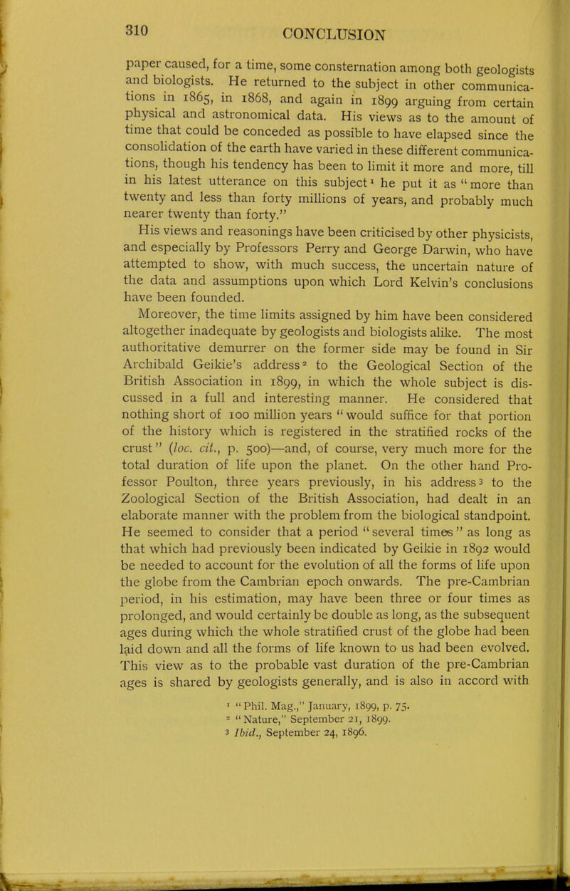 paper caused, for a time, some consternation among both geologists and biologists. He returned to the subject in other communica- tions in 1865, in 186S, and again in 1899 arguing from certain physical and astronomical data. His views as to the amount of time that could be conceded as possible to have elapsed since the consohdation of the earth have varied in these different communica- tions, though his tendency has been to limit it more and more, till in his latest utterance on this subject' he put it as  more than twenty and less than forty millions of years, and probably much nearer twenty than forty. His views and reasonings have been criticised by other physicists, and especially by Professors Perry and George Darwin, who have attempted to show, with much success, the uncertain nature of the data and assumptions upon which Lord Kelvin's conclusions have been founded. Moreover, the time limits assigned by him have been considered altogether inadequate by geologists and biologists alike. The most authoritative demurrer on the former side may be found in Sir Archibald Geikie's address ^ to the Geological Section of the British Association in 1899, in which the whole subject is dis- cussed in a full and interesting manner. He considered that nothing short of 100 million years would suffice for that portion of the history which is registered in the stratified rocks of the crust {loc. cit., p. 500)—and, of course, very much more for the total duration of life upon the planet. On the other hand Pro- fessor Poulton, three years previously, in his address 3 to the Zoological Section of the British Association, had dealt in an elaborate manner with the problem from the biological standpoint. He seemed to consider that a period several time« as long as that which had pi-eviously been indicated by Geikie in 1892 would be needed to account for the evolution of all the forms of life upon the globe from the Cambi'ian epoch onwards. The pre-Cambrian period, in his estimation, may have been three or four times as prolonged, and would certainly be double as long, as the subsequent ages during which the whole stratified crust of the globe had been laid down and all the forms of life known to us had been evolved. This view as to the probable vast duration of the pre-Cambrian ages is shared by geologists generally, and is also in accord with   Phil. Mag., January, 1899, p. 75. - Nature, September 21, 1899. 3 Ibid., September 24, 1896.