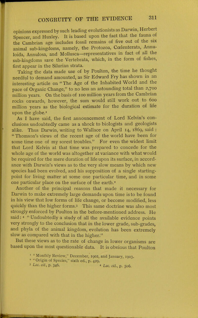 opinions expressed by such leading evolutionists as Darwin, Herbert Spencer, and Huxley. It is based upon the fact that the fauna of the Cambrian age includes fossil remains of five out of the six animal sub-kingdoms, namely, the Protozoa, Coelenterata, Annu- loida, Annulosa, and Mollusca—representatives in fact of all the sub-kingdoms save the Vertebrata, which, in the form of fishes, first appear in the Silurian strata. Taking the data made use of by Poulton, the time he thought needful to demand amounted, as Sir Edward Fry has shown in an interesting article on  The Age of the Inhabited World and the pace of Organic Change, to no less an astounding total than 2,700 million years. On the basis of 100 million years from the Cambrian rocks onwards, however, the sum would still work out to 600 million years as the biological estimate for the duration of life upon the globe.' As I have said, the first announcement of Lord Kelvin's con- clusions undoubtedly came as a shock to biologists and geologists alike. Thus Darwin, writing to Wallace on April 14, 1869, said :  Thomson's views of the recent age of the world have been for some time one of my sorest troubles. For even the widest limit that Lord Kelvin at that time was prepared to concede for the whole age of the world was altogether at variance with what would be required for the mere duration of life upon its surface, in accord- ance with Darwin's views as to the very slow means by which new species had been evolved, and his supposition of a single starting- point for living matter at some one particular time, and in some one particular place on the surface of the earth.^ Another of the principal reasons that made it necessary for Darwin to make extremely large demands upon time is to be found in his view that low forms of life change, or become modified, less quickly than the higher forms.3 This same doctrine was also most strongly enforced by Poulton in the before-mentioned address. He said: 4  Undoubtedly a study of all the available evidence points very strongly to the conclusion that in the lower grade, sub-grades, and phyla of the animal kingdom, evolution has been extremely slow as compared with that in the higher. But these views as to the rate of change in lower organisms are based upon the most questionable data. It is obvious that Poulton '  Monthly Review, December, 1902, and January, 1903.   Origin of Species, sixth ed., p. 429, 3 Loc. cii., p. 346. 4 Loc. cit., p. 506.