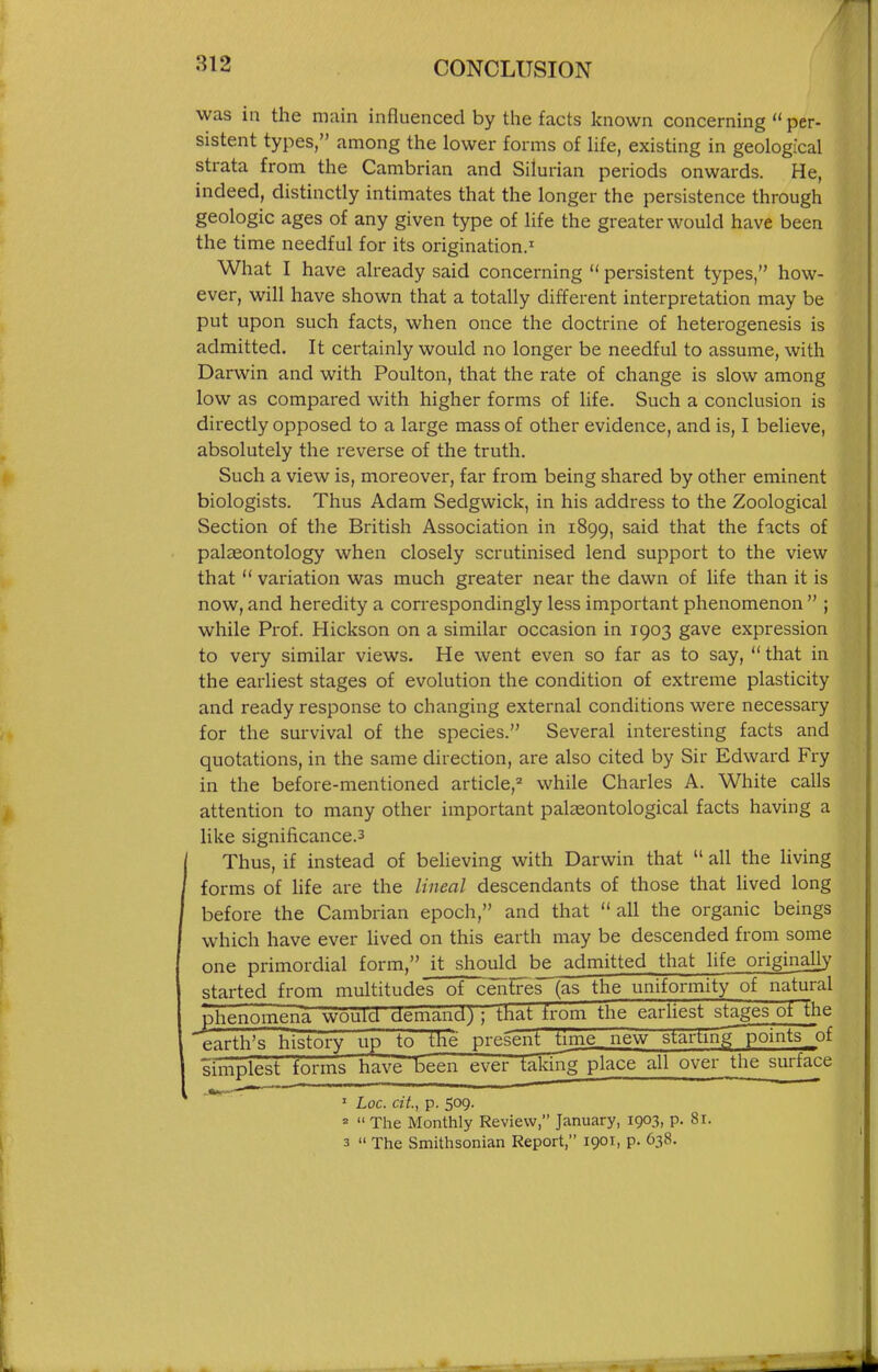 was in the main influenced by the facts known concerning per- sistent types, among the lower forms of life, existing in geological strata from the Cambrian and Silurian periods onwards. He, indeed, distinctly intimates that the longer the persistence through geologic ages of any given type of life the greater would have been the time needful for its origination.' What I have already said concerning persistent types, how- ever, will have shown that a totally different interpretation may be put upon such facts, when once the doctrine of heterogenesis is admitted. It certainly would no longer be needful to assume, with Darwin and with Poulton, that the rate of change is slow among low as compared with higher forms of hfe. Such a conclusion is directly opposed to a large mass of other evidence, and is, I believe, absolutely the reverse of the truth. Such a view is, moreover, far from being shared by other eminent biologists. Thus Adam Sedgwick, in his address to the Zoological Section of the British Association in 1899, said that the facts of palasontology when closely scrutinised lend support to the view that variation was much greater near the dawn of life than it is now, and heredity a correspondingly less important phenomenon ; while Prof. Hickson on a similar occasion in 1903 gave expression to very similar views. He went even so far as to say, that in the earliest stages of evolution the condition of extreme plasticity and ready response to changing external conditions were necessary for the survival of the species. Several interesting facts and quotations, in the same direction, are also cited by Sir Edward Fry in the before-mentioned article,^ while Charles A. White calls attention to many other important palasontological facts having a like significance.3 Thus, if instead of beheving with Darwin that all the living forms of life are the lineal descendants of those that lived long before the Cambrian epoch, and that all the organic beings which have ever hved on this earth may be descended from some one primordial form. it should be admitted that life originall}' started from multitudes of centres (as the uniformity of natural phenomena would demand; ; tKat from the earUest stages of the earth's history up to the present time new starting points of simplest forms have been ever taking place all over the surface _•>(— ' Loc. cit., p. 509. ' The Monthly Review, January, 1903, p. 81. 3 The Smithsonian Report, 1901, p. 638.