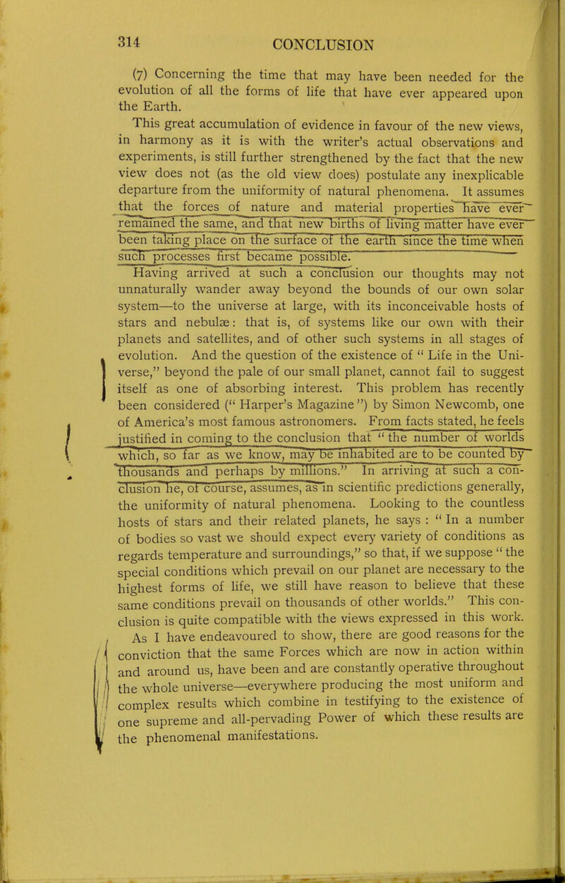 (7) Concerning the time that may have been needed for the evolution of all the forms of life that have ever appeared upon the Earth. This great accumulation of evidence in favour of the new views, in harmony as it is with the writer's actual observations and experiments, is still further strengthened by the fact that the new view does not (as the old view does) postulate any inexplicable departure from the uniformity of natural phenomena. It assumes that the forces of nature and material properties~~Have~ever~ remamed the same, and that new births of living matter have ever been taking place on the surface of the earth since the time when such processes first became possible. Having arrived at such a conclusion our thoughts may not unnaturally wander away beyond the bounds of our own solar system—to the universe at large, with its inconceivable hosts of stars and nebulae: that is, of systems like our own with their planets and satellites, and of other such systems in all stages of Ievolution. And the question of the existence of  Life in the Uni- verse, beyond the pale of our small planet, cannot fail to suggest itself as one of absorbing interest. This problem has recently been considered ( Harper's Magazine ) by Simon Newcomb, one of America's most famous astronomers. From facts stated, he feels justified in coming to the conclusion that  the number of worlds which, so far as we know, may be inhabited are to be counted by~ thousands and perhaps by millions. In arriving at such a con- clusion he, ot course, assumes, as~in scientific predictions generally, the uniformity of natural phenomena. Looking to the countless hosts of stars and their related planets, he says :  In a number of bodies so vast we should expect every variety of conditions as regards temperature and surroundings, so that, if we suppose  the special conditions which prevail on our planet are necessary to the highest forms of life, we still have reason to believe that these same conditions prevail on thousands of other worlds. This con- clusion is quite compatible with the views expressed in this work. As I have endeavoured to show, there are good reasons for the ' conviction that the same Forces which are now in action within and around us, have been and are constantly operative throughout /) the whole universe—everywhere producing the most uniform and I complex results which combine in testifying to the existence of ; one supreme and all-pervading Power of which these results are the phenomenal manifestations.