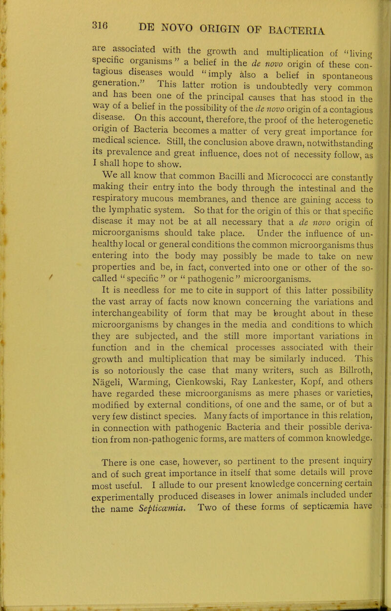 are associated with the growth and multiplication of living specific organisms  a belief in the de novo origin of these con- tagious diseases would imply also a beUef in spontaneous generation. This latter notion is undoubtedly very common and has been one of the principal causes that has stood in the way of a belief in the possibility of the de novo origin of a contagious disease. On this account, therefore, the proof of the heterogenetic origin of Bacteria becomes a matter of very great importance for medical science. Still, the conclusion above drawn, notwithstanding its prevalence and great influence, does not of necessity follow, as I shall hope to show. We all know that common Bacilli and Micrococci are constantly making their entry into the body through the intestinal and the respiratory mucous membranes, and thence are gaining access to the lymphatic system. So that for the origin of this or that specific disease it may not be at all necessary that a de novo origin of microorganisms should take place. Under the influence of un- healthy local or general conditions the common microorganisms thus entering into the body may possibly be made to take on new properties and be, in fact, converted into one or other of the so- called  specific  or  pathogenic  microorganisms. It is needless for me to cite in support of this latter possibility the vast array of facts now known concerning the variations and interchangeability of form that may be brought about in these microorganisms by changes in the media and conditions to which they are subjected, and the still more important variations in function and in the chemical processes associated with their growth and multiplication that may be similarly induced. This is so notoriously the case that many writers, such as Billroth, Nageli, Warming, Cienkowski, Ray Lankester, Kopf, and others have regarded these microorganisms as mere phases or varieties, modified by external conditions, of one and the same, or of but a very few distinct species. Many facts of importance in this relation, in connection with pathogenic Bacteria and their possible deriva- tion from non-pathogenic forms, are matters of common knowledge. There is one case, however, so pertinent to the present inquiry and of such great importance in itself that some details will prove most useful. I allude to our present knowledge concerning certain experimentally produced diseases in lower animals included under the name Septicemia. Two of these forms of septicaemia have