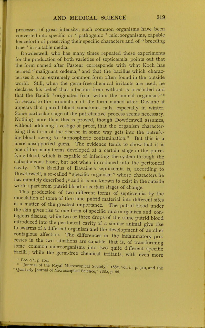 processes of great intensity, such common organisms have been converted into specific or  pathogenic  microorganisms, capable henceforth of preserving their specific characters and of  breeding true  in suitable media. Dowdeswell, who has many times repeated these experiments for the production of both varieties of septicaemia, points out that the form named after Pasteur corresponds with what Koch has termed  malignant oedema, and that the bacillus which charac- terises it is an extremely common form often found in the outside world. Still, when the germ-free chemical irritants are used, he declares his belief that infection from without is precluded and that the Bacilli  originated from within the animal organism. * In regard to the production of the form named after Davaine it appears that putrid blood sometimes fails, especially in winter. Some particular stage of the putrefactive process seems necessary. Nothing more than this is proved, though Dowdeswell assumes, without adducing a vestige of proof, that the organism character- ising this form of the disease in some way gets into the putrefy- ing blood owing to  atmospheric contamination. But this is a mere unsupported guess. The evidence tends to show that it is one of the many forms developed at a certain stage in the putre- fying blood, which is capable of infecting the system through the subcutaneous tissue, but not when introduced into the peritoneal cavity. This Bacillus of Davaine's septicaemia is, according to Dowdeswell, a so-called  specific organism  whose characters he has minutely described ; ^ and it is not known to exist in the outside world apart from putrid blood in certain stages of change. This production of two different forms of septicaemia by the inoculation of some of the same putrid material into different sites is a matter of the greatest importance. The putrid blood under the skin gives rise to one form of specific microorganism and con- tagious disease, while two or three drops of the same putrid blood introduced into the peritoneal cavity of a similar animal give rise to swarms of a different organism and the development of another contagious affection. The differences in the inflammatory pro- cesses m the two situations are capable, that is, of transforming some common microorganisms into two quite different specific bacilli; while the germ-free chemical irritants, with even more ■ Loc. cit., p. 104. ' Journal of the Royal Microscopical Society, 1882, vol ii n ^10 and the  Quarterly Journal of Microscopical Science, 1882, p. 66. '