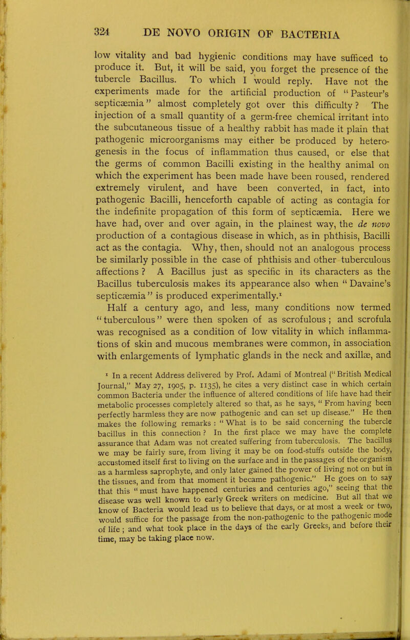 low vitality and bad hygienic conditions may have sufficed to produce it. But, it will be said, you forget the presence of the tubercle Bacillus. To which I would reply. Have not the experiments made for the artificial production of Pasteur's septicaemia almost completely got over this difficulty? The injection of a small quantity of a germ-free chemical irritant into the subcutaneous tissue of a healthy rabbit has made it plain that pathogenic microorganisms may either be produced by hetero- genesis in the focus of inflammation thus caused, or else that the germs of common Bacilli existing in the healthy animal on which the experiment has been made have been roused, rendered extremely virulent, and have been converted, in fact, into pathogenic Bacilli, henceforth capable of acting as contagia for the indefinite propagation of this form of septicaemia. Here we have had, over and over again, in the plainest way, the de novo production of a contagious disease in which, as in phthisis, Bacilli act as the contagia. Why, then, should not an analogous process be similarly possible in the case of phthisis and other tuberculous affections ? A Bacillus just as specific in its characters as the Bacillus tuberculosis makes its appearance also when  Davaine's septicaemia is produced experimentally.' Half a century ago, and less, many conditions now termed  tuberculous  were then spoken of as scrofulous ; and scrofula was recognised as a condition of low vitality in which inflamma- tions of skin and mucous membranes were common, in association with enlargements of lymphatic glands in the neck and axillae, and ' In a recent Address delivered by Prof. Adami of Montreal ( British Medical Journal, May 27, 1905, p. 1135), he cites a very distinct case in which certain common Bacteria under the influence of altered conditions of life have had their metabolic processes completely altered so that, as he says,  From having been perfectly harmless they are now pathogenic and can set up disease. He then makes the following remarks :  What is to be said concerning the tubercle bacillus in this connection ? In the first place we may have the complete assurance that Adam was not created suffering from tuberculosis. The bacillus we may be fairly sure, from living it may be on food-stuffs outside the body, accustomed itself first to living on the surface and in the passages of the organism as a harmless saprophyte, and only later gained the power of living not on but in the tissues, and from that moment it became pathogenic. He goes on to say that this  must have happened centuries and centuries ago, seeing that the disease was well known to early Greek writers on medicine. But all that we know of Bacteria would lead us to believe that days, or at most a week or two, would suffice for the passage from the non-pathogenic to the pathogenic mode of life; and what took place in the days of the early Greeks, and before their time, may be taking place now.