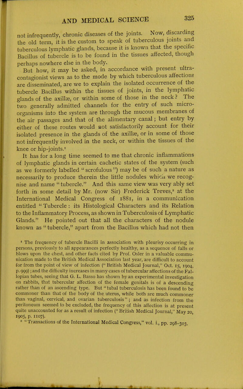 not infrequently, chronic diseases of the joints. Now, discarding the old term, it is the custom to speak of tuberculous joints and tuberculous lymphatic glands, because it is known that the specific Bacillus of tubercle is to be found in the tissues affected, though perhaps nowhere else in the body. But how, it may be asked, in accordance with present ultra- contagionist views as to the mode by which tuberculous affections are disseminated, are we to explain the isolated occurrence of the tubercle Bacillus within the tissues of joints, in the lymphatic glands of the axillae, or within some of those in the neck ? The two generally admitted channels for the entry of such micro- organisms into the system are through the mucous membranes of the air passages and that of the alimentary canal; but entry by either of these routes would not satisfactorily account for their isolated presence in the glands of the axilte, or in some of those not infrequently involved in the neck, or within the tissues of the knee or hip-joints.^ It has for a long time seemed to me that chronic inflammations of lymphatic glands in certain cachetic states of the system (such as we formerly labelled  scrofulous ) may be of such a nature as necessarily to produce therein the little nodules whicu we recog- nise and name  tubercle. And this same view was very ably set forth in some detail by Mr. (now Sir) Frederick Treves,^ at the International Medical Congress of i88i, in a communication entitled  Tubercle : its Histological Characters and its Relation to the Inflammatory Process, as shown in Tuberculosis of Lymphatic Glands. He pointed out that all the characters of the nodule known as  tubercle, apart from the Bacillus which had not then ' The frequency of tubercle Bacilli in association with pleurisy occurring in persons, previously to all appearances perfectly healthy, as a sequence of falls or blows upon the chest, and other facts cited by Prof. Osier in a valuable commu- nication made to the British Medical Association last year, are difficult to account for from the point of view of infection ( British Medical Journal, Oct. 15, 1904, p. 999); and the difficulty increases in many cases of tubercular affections of the Fal- lopian tubes, seeing that G. L. Basso has shown by an experimental investigation on rabbits, that tubercular affection of the female genitals is of a descending rather than of an ascending type. But  tubal tuberculosis has been found to be commoner than that of the body of the uterus, while both are much commoner than vaginal, cervical, and ovarian tuberculosis ; and as infection from the peritoneum seemed to be excluded, the frequency of this affection is at present quite unaccounted for as a result of infection ( British Medical Journal, May 20 1905, p. 1107). = Transactions of the International Medical Congress, vol. i., pp. 298-303.