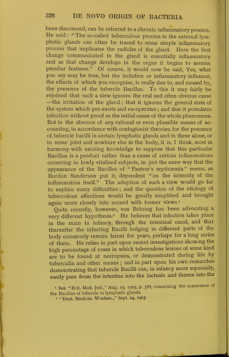 been discovered, can be referred to a chronic inflammatory process. He said :  The so-called tuberculous process in the external lym- phatic glands can often be traced to some simple inflammatory process that impUcates the radicles of the gland. Here the first change communicated to the gland is essentially inflammatory and as that change develops in the organ it begins to assume peculiar features. Of course, it vsrould now be said, Yes, what you say may be true, but the irritative or inflammatory influence, the effects of which you recognise, is really due to, and caused by, the presence of the tubercle Bacillus. To this it may fairly be rejoined that such a view ignores the real and often obvious cause —the irritation of the gland ; that it ignores the general state of the system which pre-exists and co-operates ; and that it postulates infection without proof as the initial cause of the whole phenomena. But in the absence of any rational or even plausible means of ac- counting, in accordance with contagionist theories, for the presence of tubercle bacilli in certain lymphatic glands and in these alone, or in some joint and nowhere else in the body, it is, I think, most in harmony with existing knowledge to suppose that this particular Bacillus is a product rather than a cause of certain inflammations occurring in lowly vitalised subjects, in just the same way that the appearance of the Bacillus of Pasteur's septicaemia seems, as Burdon Sanderson put it, dependent on the intensity of the inflammation itself. The adoption of such a view would go far to explain many difficulties ; and the question of the etiology of tuberculous affections would be greatly simplified and brought again more closely into accord with former views.' Quite recently, however, von Behring has been advocating a very different hypothesis.'' He believes that infection takes place in the main in infancy, through the intestinal canal, and that thereafter the infecting Bacilli lodging in different parts of the body commonly remain latent for years, perhaps for a long series of them. He relies in part upon recent investigations showing the high percentage of cases in which tuberculous lesions of some kind are to be found at necropsies, or demonstrated during life by tubercuHn and other means ; and in part upon his own researches demonstrating that tubercle Bacilli can, in infancy more especially, easily pass from the intestine into the lacteals and thence into the ' See  Brit. Med. Jrnl., Aug. 19, 190S, P- 388. concerning the occurrence of the Bacillus of tubercle in lymphatic glands. '  Deut. Medicin. Wochen., Sept. 24, 1903.