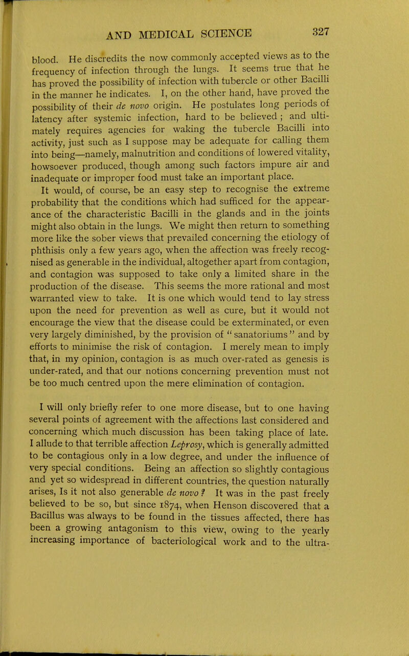 blood. He discredits the now commonly accepted views as to the frequency of infection through the lungs. It seems true that he has proved the possibiUty of infection with tubercle or other Bacilli in the manner he indicates. I, on the other hand, have proved the possibility of their de novo origin. He postulates long periods of latency after systemic infection, hard to be believed ; and ulti- mately requires agencies for waking the tubercle Bacilli into activity, just such as I suppose may be adequate for calling them into being—namely, malnutrition and conditions of lowered vitality, howsoever produced, though among such factors impure air and inadequate or improper food must take an important place. It would, of course, be an easy step to recognise the extreme probabiUty that the conditions which had sufficed for the appear- ance of the characteristic Bacilli in the glands and in the joints might also obtain in the lungs. We might then return to something more like the sober views that prevailed concerning the etiology of phthisis only a few years ago, when the affection was freely recog- nised as generable in the individual, altogether apart from contagion, and contagion was supposed to take only a limited share in the production of the disease. This seems the more rational and most warranted view to take. It is one which would tend to lay stress upon the need for prevention as well as cure, but it would not encourage the view that the disease could be exterminated, or even very largely diminished, by the provision of  sanatoriums  and by efforts to minimise the risk of contagion. I merely mean to imply that, in my opinion, contagion is as much over-rated as genesis is under-rated, and that our notions concerning prevention must not be too much centred upon the mere elimination of contagion. I will only briefly refer to one more disease, but to one having several points of agreement with the affections last considered and concerning which much discussion has been taking place of late. I allude to that terrible affection Leprosy, which is generally admitted to be contagious only in a low degree, and under the influence of very special conditions. Being an affection so slightly contagious and yet so widespread in different countries, the question naturally arises, Is it not also generable de novo ? It was in the past freely believed to be so, but since 1874, when Henson discovered that a Bacillus was always to be found in the tissues affected, there has been a growing antagonism to this view, owing to the yearly increasing importance of bacteriological work and to the ultra-