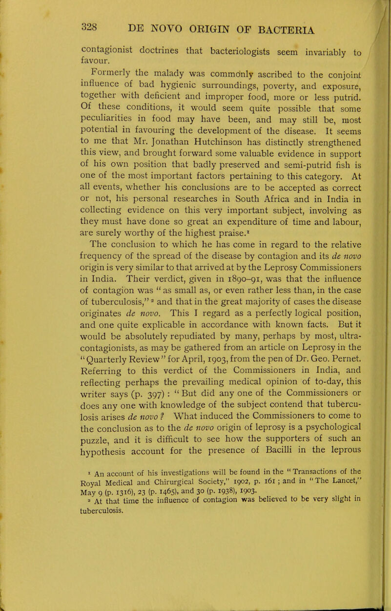 contagionist doctrines that bacteriologists seem invariably to favour. Formerly the malady was commonly ascribed to the conjoint influence of bad hygienic surroundings, poverty, and exposure, together v^^ith deficient and improper food, more or less putrid. Of these conditions, it vi^ould seem quite possible that some peculiarities in food may have been, and may still be, most potential in favouring the development of the disease. It seems to me that Mr. Jonathan Hutchinson has distinctly strengthened this view, and brought forward some valuable evidence in support of his own position that badly preserved and semi-putrid fish is one of the most important factors pertaining to this category. At all events, whether his conclusions are to be accepted as correct or not, his personal researches in South Africa and in India in collecting evidence on this very important subject, involving as they must have done so great an expenditure of time and labour, are surely worthy of the highest praise.^ The conclusion to which he has come in regard to the relative frequency of the spread of the disease by contagion and its de novo origin is very similar to that arrived at by the Leprosy Commissioners in India. Their verdict, given in 1890-91, was that the influence of contagion was  as small as, or even rather less than, in the case of tuberculosis,' and that in the great majority of cases the disease originates de novo. This I regard as a perfectly logical position, and one quite explicable in accordance with known facts. But it would be absolutely repudiated by many, perhaps by most, ultra- contagionists, as may be gathered from an article on Leprosy in the  Quarterly Review  for April, 1903, from the pen of Dr. Geo. Pernet. Referring to this verdict of the Commissioners in India, and reflecting perhaps the prevailing medical opinion of to-day, this writer says (p. 397) :  But did any one of the Commissioners or does any one with knowledge of the subject contend that tubercu- losis arises de novo ? What induced the Commissioners to come to the conclusion as to the de novo origin of leprosy is a psychological puzzle, and it is difficult to see how the supporters of such an hypothesis account for the presence of Bacilli in the leprous ' An account of his investigations will be found in the  Transactions of the Royal Medical and Chirurgical Society, 1902, p. 161 ; and in  The Lancet, May 9 (p. 1316), 23 (p. 1465). and 30 (p. 1938), 1903- ' At that time the influence of contagion was believed to be very slight in tuberculosis.