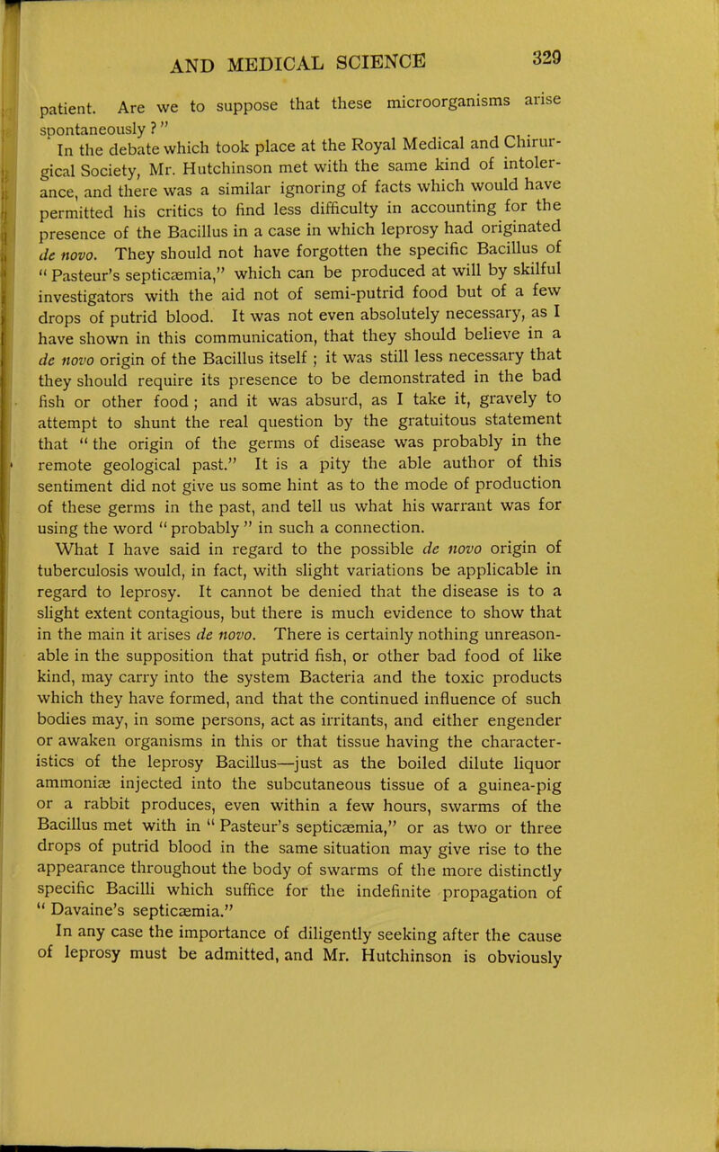 patient. Are we to suppose that these microorganisms arise spontaneously ? In the debate which took place at the Royal Medical and Chirur- gical Society, Mr. Hutchinson met with the same kind of intoler- ance, and there was a similar ignoring of facts which would have permitted his critics to find less difficulty in accounting for the presence of the Bacillus in a case in which leprosy had originated de novo. They should not have forgotten the specific Bacillus of  Pasteur's septicemia, which can be produced at will by skilful investigators with the aid not of semi-putrid food but of a few drops of putrid blood. It was not even absolutely necessary, as I have shown in this communication, that they should believe in a de novo origin of the Bacillus itself ; it was still less necessary that they should require its presence to be demonstrated in the bad fish or other food; and it was absurd, as I take it, gravely to attempt to shunt the real question by the gratuitous statement that  the origin of the germs of disease was probably in the remote geological past. It is a pity the able author of this sentiment did not give us some hint as to the mode of production of these germs in the past, and tell us what his warrant was for using the word  probably  in such a connection. What I have said in regard to the possible de novo origin of tuberculosis would, in fact, with slight variations be applicable in regard to leprosy. It cannot be denied that the disease is to a slight extent contagious, but there is much evidence to show that in the main it arises de novo. There is certainly nothing unreason- able in the supposition that putrid fish, or other bad food of like kind, may carry into the system Bacteria and the toxic products which they have formed, and that the continued influence of such bodies may, in some persons, act as irritants, and either engender or awaken organisms in this or that tissue having the character- istics of the leprosy Bacillus—just as the boiled dilute liquor ammonias injected into the subcutaneous tissue of a guinea-pig or a rabbit produces, even within a few hours, swarms of the Bacillus met with in  Pasteur's septicasmia, or as two or three drops of putrid blood in the same situation may give rise to the appearance throughout the body of swarms of the more distinctly specific Bacilli which suffice for the indefinite propagation of  Davaine's septicaemia. In any case the importance of diligently seeking after the cause of leprosy must be admitted, and Mr. Hutchinson is obviously