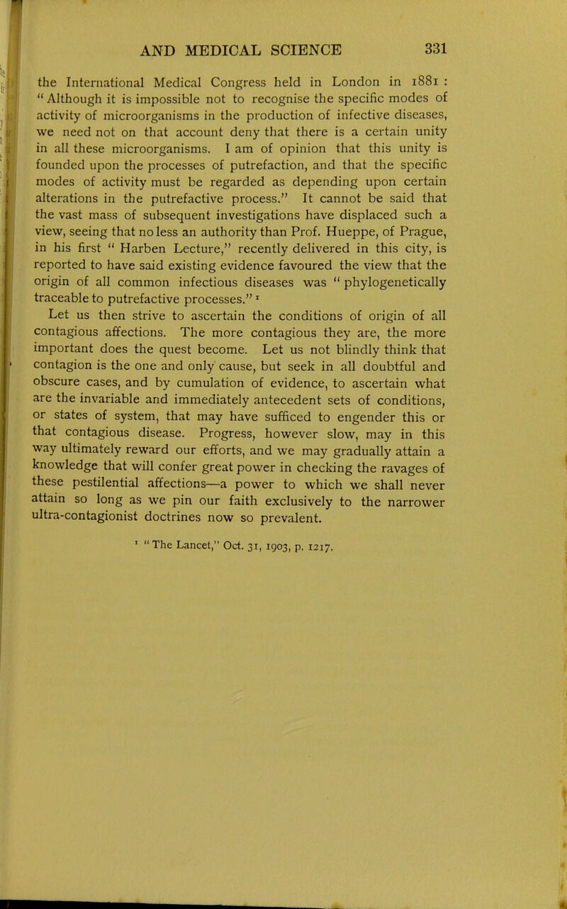 the International Medical Congress held in London in 1881 :  Although it is impossible not to recognise the specific modes of activity of microorganisms in the production of infective diseases, we need not on that account deny that there is a certain unity in all these microorganisms. I am of opinion that this unity is founded upon the processes of putrefaction, and that the specific modes of activity must be regarded as depending upon certain alterations in the putrefactive process. It cannot be said that the vast mass of subsequent investigations have displaced such a view, seeing that no less an authority than Prof. Hueppe, of Prague, in his first  Harben Lecture, recently delivered in this city, is reported to have said existing evidence favoured the view that the origin of all common infectious diseases was  phylogenetically traceable to putrefactive processes.' Let us then strive to ascertain the conditions of origin of all contagious affections. The more contagious they are, the more important does the quest become. Let us not bHndly think that contagion is the one and only cause, but seek in all doubtful and obscure cases, and by cumulation of evidence, to ascertain what are the invariable and immediately antecedent sets of concUtions, or states of system, that may have sufficed to engender this or that contagious disease. Progress, however slow, may in this way ultimately reward our efforts, and we may gradually attain a knowledge that will confer great pow^er in checking the ravages of these pestilential affections—a power to which we shall never attain so long as we pin our faith exclusively to the narrower ultra-contagionist doctrines now so prevalent.