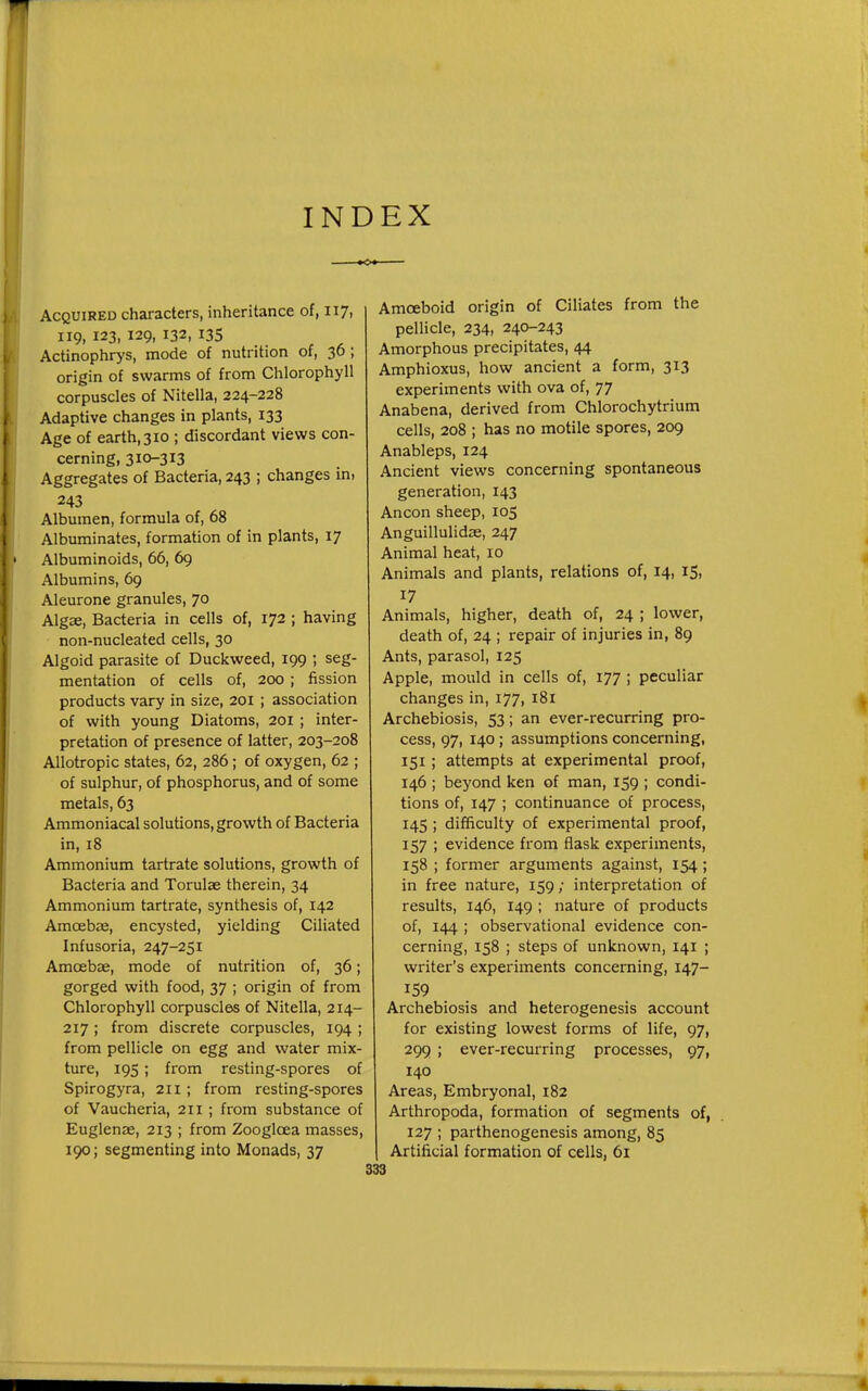 INDEX Acquired characters, inheritance of, 117, 119, 123, 129, 132, 135 Actinophrys, mode of nutrition of, 36 ; origin of swarms of from Chlorophyll corpuscles of Nitella, 224-228 Adaptive changes in plants, 133 Age of earth, 310 ; discordant views con- cerning, 310-313 Aggregates of Bacteria, 243 ; changes in, 243 Albumen, formula of, 68 Albuminates, formation of in plants, 17 Albuminoids, 66, 69 Albumins, 69 Aleurone granules, 70 Algae, Bacteria in cells of, 172 ; having non-nucleated cells, 30 Algoid parasite of Duckweed, 199 ; seg- mentation of cells of, 200 ; fission products vary in size, 201 ; association of with young Diatoms, 201 ; inter- pretation of presence of latter, 203-208 Allotropic states, 62, 286; of oxygen, 62 ; of sulphur, of phosphorus, and of some metals, 63 Ammoniacal solutions, growth of Bacteria in, 18 Ammonium tartrate solutions, growth of Bacteria and Torulae therein, 34 Ammonium tartrate, synthesis of, 142 Amoebae, encysted, yielding Ciliated Infusoria, 247-251 Amcebse, mode of nutrition of, 36; gorged with food, 37 ; origin of from Chlorophyll corpuscles of Nitella, 214- 217 ; from discrete corpuscles, 194 ; from pellicle on egg and water mix- ture, 19s ; from resting-spores of Spirogyra, 211 ; from resting-spores of Vaucheria, 211 ; from substance of Euglenae, 213 ; from Zoogloea masses, 190; segmenting into Monads, 37 Amoeboid origin of Ciliates from the pellicle, 234, 240-243 Amorphous precipitates, 44 Amphioxus, how ancient a form, 313 experiments with ova of, 77 Anabena, derived from Chlorochytriura cells, 208 ; has no motile spores, 209 Anableps, 124 Ancient views concerning spontaneous generation, 143 Ancon sheep, 105 Anguillulidse, 247 Animal heat, 10 Animals and plants, relations of, 14, 15, 17 Animals, higher, death of, 24 ; lower, death of, 24 ; repair of injuries in, 89 Ants, parasol, 125 Apple, mould in cells of, 177 ; peculiar changes in, 177, 181 Archebiosis, 53; an ever-recurring pro- cess, 97, 140 ; assumptions concerning, 151 ; attempts at experimental proof, 146 ; beyond ken of man, 159 ; condi- tions of, 147 ; continuance of process, 145 ; difficulty of experimental proof, 157 ; evidence from flask experiments, 158 ; former arguments against, 154 ; in free nature, 159; interpretation of results, 146, 149 ; nature of products of, 144 ; observational evidence con- cerning, 158 ; steps of unknown, 141 ; writer's experiments concerning, 147- 159 Archebiosis and heterogenesis account for existing lowest forms of life, 97, 299 ; ever-recurring processes, 97, 140 Areas, Embryonal, 182 Arthropoda, formation of segments of, 127 ; parthenogenesis among, 85 Artificial formation of cells, 61