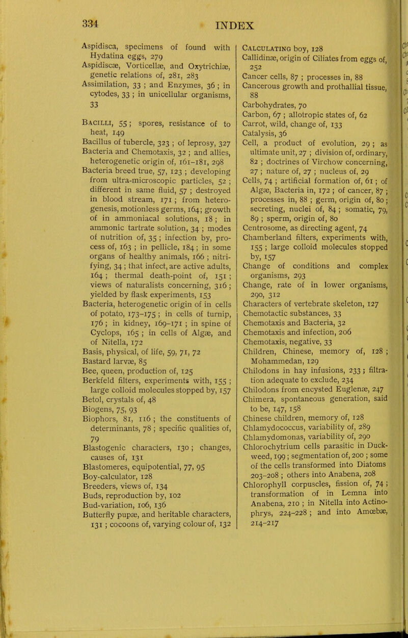 Aspidisca, specimens of found with Hydatina eggs, 279 Aspidiscae, Vorticellae, and Oxytrichiae, genetic relations of, 281, 283 Assimilation, 33 ; and Enzymes, 36 ; in cytodes, 33 ; in unicellular organisms, 33 Bacilli, 55; spores, resistance of to heat, 149 Bacillus of tubercle, 323 ; of leprosy, 327 Bacteria and Chemotaxis, 32 ; and allies, heterogenetic origin of, 161-181, 298 Bacteria breed true, 57, 123 ; developing from ultra-microscopic particles, 52 ; different in same fluid, 57 ; destroyed in blood stream, 171; from hetero- genesis, motionless germs, 164; growth of in ammoniacal solutions, 18; in ammonic tartrate solution, 34 ; modes of nutrition of, 35 ; infection by, pro- cess of, 163 ; in pellicle, 184; in some organs of healthy animals, 166 ; nitri- fying) 34; that infect, are active adults, 164; thermal death-point of, 151 ; views of naturalists concerning, 316; yielded by flask experiments, 153 Bacteria, heterogenetic origin of in cells of potato, 173-175 ; in cells of turnip, 176; in kidney, 169-171 ; in spine of Cyclops, 165 ; in cells of Algae, and of Nitella, 172 Basis, physical, of life, 59, 71, 72 Bastard larvae, 85 Bee, queen, production of, 125 Berkfeld filters, experiments with, 155 ; large colloid molecules stopped by, 157 Betol, crystals of, 48 Biogens, 75, 93 Biophors, 81, 116 ; the constituents of determinants, 78 ; specific qualities of, 79 Blastogenic characters, 130; changes, causes of, 131 Blastomeres, equipotential, 77, 95 Boy-calculator, 128 Breeders, views of, 134 Buds, reproduction by, 102 Bud-variation, 106, 136 Butterfly pupee, and heritable characters, 131; cocoons of, varying colour of, 132 Calculating boy, 128 Callidinas, origin of Ciliates from eggs of, 252 Cancer cells, 87 ; processes in, 88 Cancerous growth and prothallial tissue, 88 Carbohydrates, 70 Carbon, 67 ; allotropic states of, 62 Carrot, wild, change of, 133 Catalysis, 36 Cell, a product of evolution, 29; as ultimate unit, 27 ; division of, ordinary, 82 ; doctrines of Virchow concerning, 27 ; nature of, 27 ; nucleus of, 29 Cells, 74 ; artificial formation of, 61; of Algae, Bacteria in, 172 ; of cancer, 87 ; processes in, 88 ; germ, origin of, 80 ; secreting, nuclei of, 84 ; somatic, 79, 89 ; sperm, origin of, 80 Centrosome, as directing agent, 74 Chamberland filters, experiments with, 155 ; large colloid molecules stopped by, 157 Change of conditions and complex organisms, 293 Change, rate of in lower organisms, 290, 312 Characters of vertebrate skeleton, 127 Chemotactic substances, 33 Chemotaxis and Bacteria, 32 Chemotaxis and infection, 206 Chemotaxis, negative, 33 Children, Chinese, memory of, 128 ; Mohammedan, 129 Chilodons in hay infusions, 233; filtra- tion adequate to exclude, 234 Chilodons from encysted Euglenae, 247 Chimera, spontaneous generation, said to be, 147, 158 Chinese children, memory of, 128 Chlamydococcus, variability of, 289 Chlamydomonas, variability of, 290 Chlorochytrium cells parasitic in Duck- weed, 199; segmentation of, 200 ; some of the cells transformed into Diatoms 203-208 ; others into Anabena, 208 Chlorophyll corpuscles, fission of, 74 ; transformation of in Lemna into Anabena, 210 ; in Nitella into Actino- phrys, 224-228; and into Amoebae, 214-217
