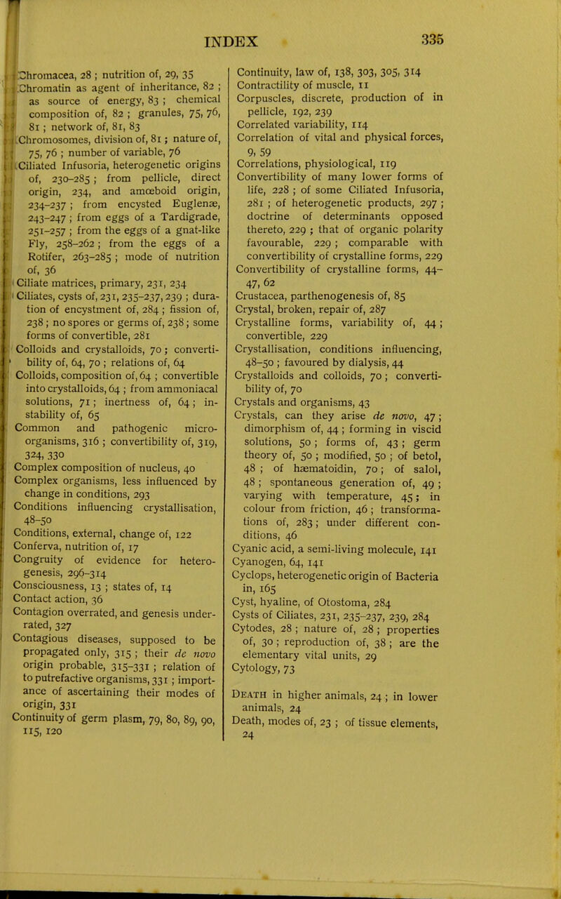 3hromacea, 28 ; nutrition of, 29, 35 Chromatin as agent of inheritance, 82 ; as source of energy, 83 ; chemical composition of, 82 ; granules, 75, 76, 81 ; network of, 8r, 83 Chromosomes, division of, 81; nature of, 75, 76 ; number of variable, 76 Ciliated Infusoria, heterogenetic origins of, 230-285 ; from pellicle, direct origin, 234, and amoeboid origin, 234-237 ; from encysted Euglenae, 243-247 ; from eggs of a Tardigrade, 251-257 ; from the eggs of a gnat-like Fly, 258-262 ; from the eggs of a Rotifer, 263-285 ; mode of nutrition of, 36 Ciliate matrices, primary, 231, 234 Ciliates, cysts of, 231, 235-237,239 ; dura- tion of encystment of, 284 ; fission of, 238; no spores or germs of, 238; some forms of convertible, 281 Colloids and crystalloids, 70; converti- bility of, 64, 70 ; relations of, 64 Colloids, composition of, 64 ; convertible into crystalloids, 64 ; from ammoniacal solutions, 71; inertness of, 64; in- stability of, 65 Common and pathogenic micro- organisms, 316 ; convertibility of, 319, 324, 330 Complex composition of nucleus, 40 Complex organisms, less influenced by change in conditions, 293 Conditions influencing crystallisation, 48-50 Conditions, external, change of, 122 Conferva, nutrition of, 17 Congruity of evidence for hetero- genesis, 296-314 Consciousness, 13 ; states of, 14 Contact action, 36 Contagion overrated, and genesis under- rated, 327 Contagious diseases, supposed to be propagated only, 315 ; their de novo origin probable, 315-331 ; relation of to putrefactive organisms, 331 ; import- ance of ascertaining their modes of origin, 331 Continuity of germ plasm, 79, 80, 89, 90, 115, 120 Continuity, law of, 138, 303, 305, 314 Contractility of muscle, ii Corpuscles, discrete, production of in pellicle, 192, 239 Correlated variability, 114 Correlation of vital and physical forces, 9, 59 Correlations, physiological, 119 Convertibility of many lower forms of life, 228 ; of some Ciliated Infusoria, 281 ; of heterogenetic products, 297 ; doctrine of determinants opposed thereto, 229 ; that of organic polarity favourable, 229 ; comparable with convertibility of crystalline forms, 229 Convertibility of crystalline forms, 44- 47, 62 Crustacea, parthenogenesis of, 85 Crystal, broken, repair of, 287 Crystalline forms, variability of, 44; convertible, 229 Crystallisation, conditions influencing, 48-50 ; favoured by dialysis, 44 Crystalloids and colloids, 70 ; converti- bility of, 70 Crystals and organisms, 43 Crystals, can they arise de novo, 47; dimorphism of, 44 ; forming in viscid solutions, 50 ; forms of, 43 ; germ theory of, 50 ; modified, 50 ; of betol, 48 ; of haematoidin, 70; of salol, 48 ; spontaneous generation of, 49 ; varying with temperature, 45; in colour from friction, 46 ; transforma- tions of, 283; under different con- ditions, 46 Cyanic acid, a semi-living molecule, 141 Cyanogen, 64, 141 Cyclops, heterogenetic origin of Bacteria in, 165 Cyst, hyaline, of Otostoma, 284 Cysts of Ciliates, 231, 235-237, 239, 284 Cytodes, 28 ; nature of, 28 ; properties of, 30 ; reproduction of, 38 ; are the elementary vital units, 29 Cytology, 73 Death in higher animals, 24 ; in lower animals, 24 Death, modes of, 23 ; of tissue elements, 24