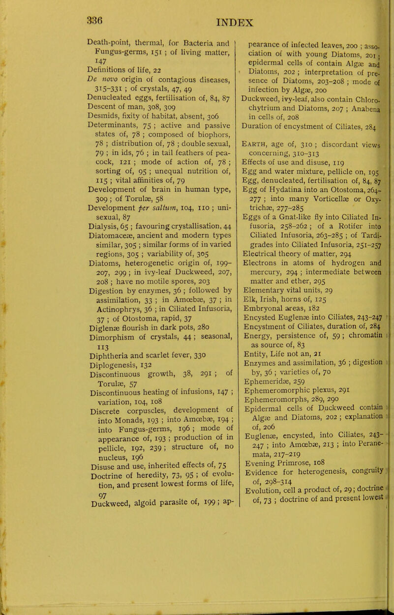 Death-point, thermal, for Bacteria and Fungus-germs, 151 ; of living matter, 147 Definitions of life, 22 Dc novo origin of contagious diseases, 315-331 ; of crystals, 47, 49 Denucleated eggs, fertilisation of, 84, 87 Descent of man, 308, 309 Desmids, fixity of habitat, absent, 306 Determinants, 75 ; active and passive states of, 78 ; composed of biophors, 78 ; distribution of, 78 ; double sexual, 79 ; in ids, 76 ; in tail feathers of pea- cock, 121 ; mode of action of, 78 ; sorting of, 95 ; unequal nutrition of, 115 ; vital affinities of, 79 Development of brain in human type, 309 ; of Torulae, 58 Development per saltum, 104, no ; uni- sexual, 87 Dialysis, 65 ; favouring crystallisation, 44 Diatomaceae, ancient and modern types similar, 305 ; similar forms of in varied regions, 305 ; variability of, 305 Diatoms, heterogenetic origin of, 199- 207, 299; in ivy-leaf Duckweed, 207, 208 ; have no motile spores, 203 Digestion by enzymes, 36 ; followed by assimilation, 33 ; in Amcebie, 37 ; in Actinophrys, 36 ; in Ciliated Infusoria, 37 ; of Otostoma, rapid, 37 Diglense flourish in dark pots, 280 Dimorphism of crystals, 44; seasonal, 3 Diphtheria and scarlet fever, 330 Diplogenesis, 132 Discontinuous growth, 38, 291 ; of Torulae, 57 Discontinuous heating of infusions, 147 ; variation, 104, 108 Discrete corpuscles, development of into Monads, 193 ; into Amoebae, 194 ; into Fungus-germs, 196 ; mode of appearance of, 193 ; production of in pellicle, 192, 239; structure of, no nucleus, 196 Disuse and use, inherited effects of, 75 Doctrine of heredity, 73, 95 ; of evolu- tion, and present lowest forms of life, 97 , Duckweed, algoid parasite of, 199; ap- pearance of infected leaves, 200 ; asso. ciation of with young Diatoms, 201. epidermal cells of contain Alg<-c and Diatoms, 202 ; interpretation of pre- sence of Diatoms, 203-208 ; mode o{ infection by Algae, 200 Duckweed, ivy-leaf, also contain Chloro- chytrium and Diatoms, 207 ; Anahena in cells of, 208 Duration of encystment of Ciliates, 284 Earth, age of, 310 ; discordant views concerning, 310-313 Effects of use and disuse, 119 Egg and water mixture, pellicle on, 195 Egg, denucleated, fertilisation of, 84, 87 Egg of Hydatina into an Otostoma, 264- 277 ; into many Vorticellae or Oxy- trichae, 277-285 Eggs of a Gnat-like fly into Ciliated In- fusoria, 258-262 ; of a Rotifer into Ciliated Infusoria, 263-285 ; of Tardi- grades into Ciliated Infusoria, 251-257 Electrical theory of matter, 294 Electrons in atoms of hydrogen and mercury, 294 ; intermediate between matter and ether, 295 Elementary vital units, 29 Elk, Irish, horns of, 125 Embryonal areas, 182 Encysted Euglense into Ciliates, 243-247 Encystment of Ciliates, duration of, 284 Energy, persistence of, 59; chromatin as source of, 83 Entity, Life not an, 21 Enzymes and assimilation, 36 ; digestion by, 36 ; varieties of, 70 Ephemeridae, 259 Ephemeromorphic plexus, 291 Ephemeromorphs, 289, 290 Epidermal cells of Duckweed contain Algee and Diatoms, 202 ; explanation of, 206 Euglenae, encysted, into Ciliates, 243- 247 ; into Amoebae, 213 ; into Perane- mata, 217-219 Evening Primrose, 108 Evidence for heterogenesis, congruity of, 298-314 Evolution, cell a product of, 29; doctnne of, 73 ; doctrine of and present lowest