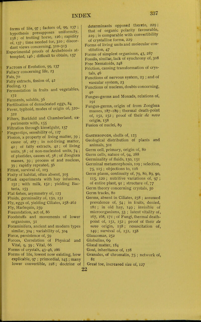 forms of life, 97 ; factors of, 99. I37 i hypothesis presupposes uniformity, 138; of trotting horse, 126; rapidity of, 137 ; time needed for, 310 ; discor- dant views concerning, 310-313 Experimental proofs of Archebiosis at- tempted, 146 ; difficult to obtain, 157 Factors of Evolution, 99, I37 Fallacy concerning life, 23 Fats, 70 Fatty extracts, fission of, 42 Feeling, 13 Fermentation in fruits and vegetables, 172 Ferments, soluble, 36 Fertilisation of denucleated eggs, 84 Fever, typhoid, modes of origin of, 320- 322 Filters, Berkfeld and Chamberland, ex- periments with, 155 Filtration through kieselguhr, 157 Finger-tips, sensibility of, 127 Fission, a property of living matter, 39 ; cause of, 287 ; in not-living matter, 42; of fatty extracts, 42 ; of living units, 38 ; of non-nucleated units, 74 ; of plastides, causes of, 38 ; of Zoogloea masses, 39 ; process of and nucleus, 39 ; rapidly repeated, 56 Fittest, survival of, 103 Fixity of habitat, often absent, 305 Flask experiments with hay infusions, 152 ; with milk, 152 ; yielding Bac- teria, 153 Flat fishes, asymmetry of, 123 Fluids, germinality of, 150, 151 Fly, eggs of, yielding Ciliates, 258-262 Fly, Harlequin, 259 Foecundation, act of, 86 Foodstuffs and moveinents of lower organisms, 31 Foraminifera, ancient and modern types similar, 304 ; variability of, 304 Force, persistence of, 59 Forces, Correlation of Physical and Vital, 9, 59 ; Vital, 66 Forms of crystals, 43-46, 286 Forms of life, lowest now existing, how explicable, 97 ; primordial, 145 ; many lower convertible, 228; doctrine of determinants opposed thereto, 229; that of organic polarity favourable, 229 ; is comparable with convertibility of crystalline forms, 229 Forms of living units and molecular con- stitution, 47 Forms of simplest organisms, 43, 287 Fossils, similar, lack of synchrony of, 308 Free Nematoids, 248 Friction, causing transformation of crys- tals, 46 Functions of nervous system, 23 ; and of vascular system, 23 Functions of nucleus, doubts concerning, 40 Fungus-germs and Monads, relations of, 191 Fungus-germs, origin of from Zooglcea masses, 187-189 ; thermal death-point of, 151, 152 ; proof of their dc novo origin, 158 Fusion of nuclei, 89 Gasteropods, shells of, 123 Geological distribution of plants and animals, 301 Germ cell, primary, origin of, 80 Germ cells, nature of, 94, 288 Germinality of fluids, 150, 151 Germinal metamorphosis, 109 ; selection, 75, 115 ; objections to, 116 Germ plasm, continuity of, 79, 80, 89, 90, 115, 120 ; nutritive variations of, 97 ; of entire plant, 91 ; structure of, 77 Germ theory concerning crystals, 50 Germ tracks, 80 Germs, absent in Ciliates, 238 ; assumed prevalence of, 54; in fruits, denied, 181 ; in old hay, 149 ; invisible of microorganisms, 53 ; latent vitality of, 167, 168, 171 ; of Fungi, thermal death- point of, 151, 152 ; proof of their de novo origin, 158; resuscitation of, 149; survival of, 151, 158 Glaucomas, 252 Globulins, 69 Gloeal matter, 184 Gout, inheritance of, 128 Granules, of chromatin, 75 ; network of, 81 Great toe, increased size of, 127