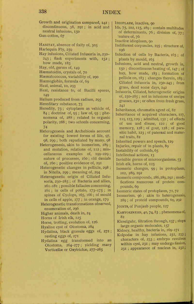 Growth and origination compared, 142 ; discontinuous, 38, 291 ; in acid and neutral infusions, 150 Gun-cotton, 67 Habitat, absence of fixity of, 303 Harlequin Fly, 259 Hay infusions. Ciliated Infusoria in, 230- 243 ; flask experiments with, 152 ; how made, 183 Hay, old, germs of, 149 Haematoidin, crystals of, 70 Hasmatococcus, variability of, 290 Haemoglobin, formula of, 69 Heat, animal, 10, 293 Heat, resistance to, of Bacilli spores, 149 Helium produced from radium, 295 Hereditary substance, 75 Heredity, 73 ; cytoplasm as vehicle of, 84 ; doctrine of, 95 ; law of, 93 ; phe- nomena of, 288 ; related to organic polarity, 288 ; two schools concerning, 74 Heterogenesis and Archebiosis account for existing lowest forms of life, 97, 98, 299 ; both repudiated by many, 98 Heterogenesis, akin to isomerism, 289 ; and mutation, relations of, 112 ; mis- cellaneous examples of, 199-229; nature of processes, 160 ; old denials of, 160 ; positive evidence of, 291 Heterogenetic changes in pellicle, 298 ; in Nitella, 299 ; meaning of, 294 Heterogenetic origin of Ciliated Infu- soria, 230-285 ; of Bacteria and allies, 161-181 ; possible fallacies concerning, 161 ; in cells of potato, I73-I75 ; in spines of Cyclops, 165, 166; of mould in cells of apple, 177 ; in orange, 179 Heterogenetic transformations observed, enumeration of, 296 Higher animals, death in, 24 Horns of Irish elk, 125 Horse, trotting, evolution of, 126 Hyaline cyst of Otostoma, 284 Hydatina, black granule eggs of, 272 ; resting eggs of, 271 Hydatina egg transformed into an Otostoma, 264-277; yielding many Vorticellae or Oxytrichae, 277-285 Idioplasm, inactive, 90 Ids, 75, 102,115, 289 ; contain multitudes of determinants, 76; division of, 77; 'nature of, 76 Inactive idioplasm, 90 Indifferent corpuscles, 195 ; structure of, 196 Infection of cells by Bacteria, 163 ; of plants by mould, 163 Infusions, acid and neutral, growth in, 150 ; discontinuous heating of, 147 ; of hay, how made, 183 ; formation of pellicle on, 183 ; changes therein, 183 ; Ciliated Infusoria in, 230-243 ; from grass, dead some days, 242 Infusoria, Ciliated, heterogenetic origins of, 230-285 ; not in infusions of unripe grasses, 230 ; or often from fresh grass, 242 Inheritance, chromatin agent of, 82 Inheritance of acquired characters, 117, 119,123,129 ; admitted, 132 ; of effects of use and disuse, 122 ; of good memory, 128 ; of gout, 128 ; of para- sitic habit, 123 ; of paternal and mater- nal traits, 82 Inherited powers and speech, 129 Injuries, repair of in plants, 89 Instability of colloids, 65 Intellectual actions, 13 Invisible germs of microorganisms, 53 Irish elk, horns of, 125 Isomeric changes, 99; in protoplasm, 102, 289, 292 Isomeric compounds, 286,289,292 ; modi- fications numerous of protein com- pounds, 69 Isomeric states of protoplasm, 71, 72 Isomerism, 96 ; akin to heterogenesis, 289 ; of proteid compounds, 69, 292 Joints, of Punjaub people, 127 Karyokinesis, 40, 74,83 ; phenomena of, 82 Kieselguhr, filtration through, 157; stops large organic molecules, 157 Kidney, healthy, bacteria in, 169-171 Kolpodae in hay infusions, 231, 233; characters of, 233 ; embryo revolves within cyst, 231 ; may undergo fission, 231 ; appearance of nucleus in, 232; I