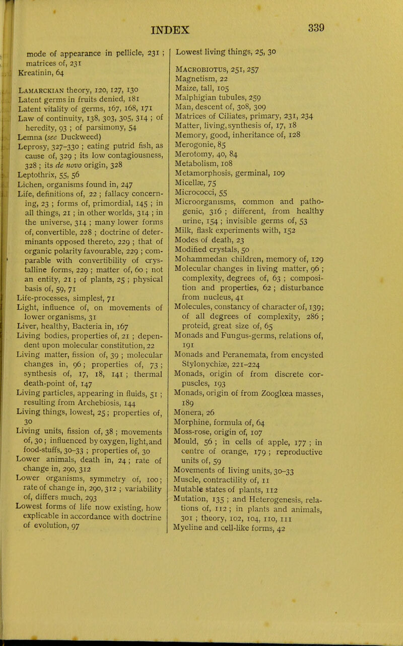 mode of appearance in pellicle, 231 ; matrices of, 231 Kreatinin, 64 Lamarckian theory, 120,127, 130 Latent germs in fruits denied, 181 Latent vitality of germs, 167, 168, 171 Law of continuity, 138, 303, 305, 314 ; of heredity, 93 ; of parsimony, 54 Lemna (sec Duckweed) Leprosy, 327-330 ; eating putrid fish, as cause of, 329 ; its low contagiousness, 328 ; its de novo origin, 328 Leptothrix, 55, 56 Lichen, organisms found in, 247 Life, definitions of, 22 ; fallacy concern- ing, 23 ; forms of, primordial, 145 ; in all things, 21 ; in other worlds, 314 ; in the universe, 314 ; many lower forms of, convertible, 228 ; doctrine of deter- minants opposed thereto, 229 ; that of organic polarity favourable, 229 ; com- parable with convertibility of crys- talline forms, 229 ; matter of, 60 ; not an entity, 21; of plants, 25 ; physical basis of, 59, 71 Life-processes, simplest, 71 Light, influence of, on movements of lower organisms, 31 Liver, healthy, Bacteria in, 167 Living bodies, properties of, 21 ; depen- dent upon molecular constitution, 22 Living matter, fission of, 39 ; molecular changes in, 96; properties of, 73 ; synthesis of, 17, 18, 141 ; thermal death-point of, 147 Living particles, appearing in fluids, 51 ; resulting from Archebiosis, 144 Living things, lowest, 25; properties of, 30 Living units, fission of, 38 ; movements of, 30; influenced by oxygen, light,and food-stuffs, 30-33 ; properties of, 30 Lower animals, death in, 24 ; rate of change in,290, 312 Lower organisms, symmetry of, 100; rate of change in, 290,312 ; variability of, differs much, 293 Lowest forms of life now existing, how explicable in accordance with doctrine of evolution, 97 Lowest living things, 25, 30 Macrobiotus, 251,257 Magnetism, 22 Maize, tall, 105 Malphigian tubules, 259 Man, descent of, 308, 309 Matrices of Ciliates, primary, 231, 234 Matter, living, synthesis of, 17, 18 Memory, good, inheritance of, 128 Merogonie, 85 Merotomy, 40, 84 Metabolism, 108 Metamorphosis, germinal, 109 Micellae, 75 Micrococci, 55 Microorganisms, common and patho- genic, 316 ; different, from healthy urine, 154 ; invisible germs of, 53 Milk, flask experiments with, 152 Modes of death, 23 Modified crystals, 50 Mohammedan children, memory of, 129 Molecular changes in living matter, 96 ; complexity, degrees of, 63 ; composi- tion and properties, 62 ; disturbance from nucleus, 41 Molecules, constancy of character of, 139; of all degrees of complexity, 286 ; proteid, great size of, 65 Monads and Fungus-germs, relations of, 191 Monads and Peranemata, from encysted Stylonychiae, 221-224 Monads, origin of from discrete cor- puscles, 193 Monads, origin of from Zoogloea masses, 189 Monera, 26 Morphine, formula of, 64 Moss-rose, origin of, 107 Mould, 56 ; in cells of apple, 177 ; in centre of orange, 179 ; reproductive units of, 59 Movements of living units, 30-33 Muscle, contractility of, 11 Mutable states of plants, 112 Mutation, 135 ; and Heterogenesis, rela- tions of, 112 ; in plants and animals, 301 ; theory, 102, 104, no, in Myeline and cell-like forms, 42