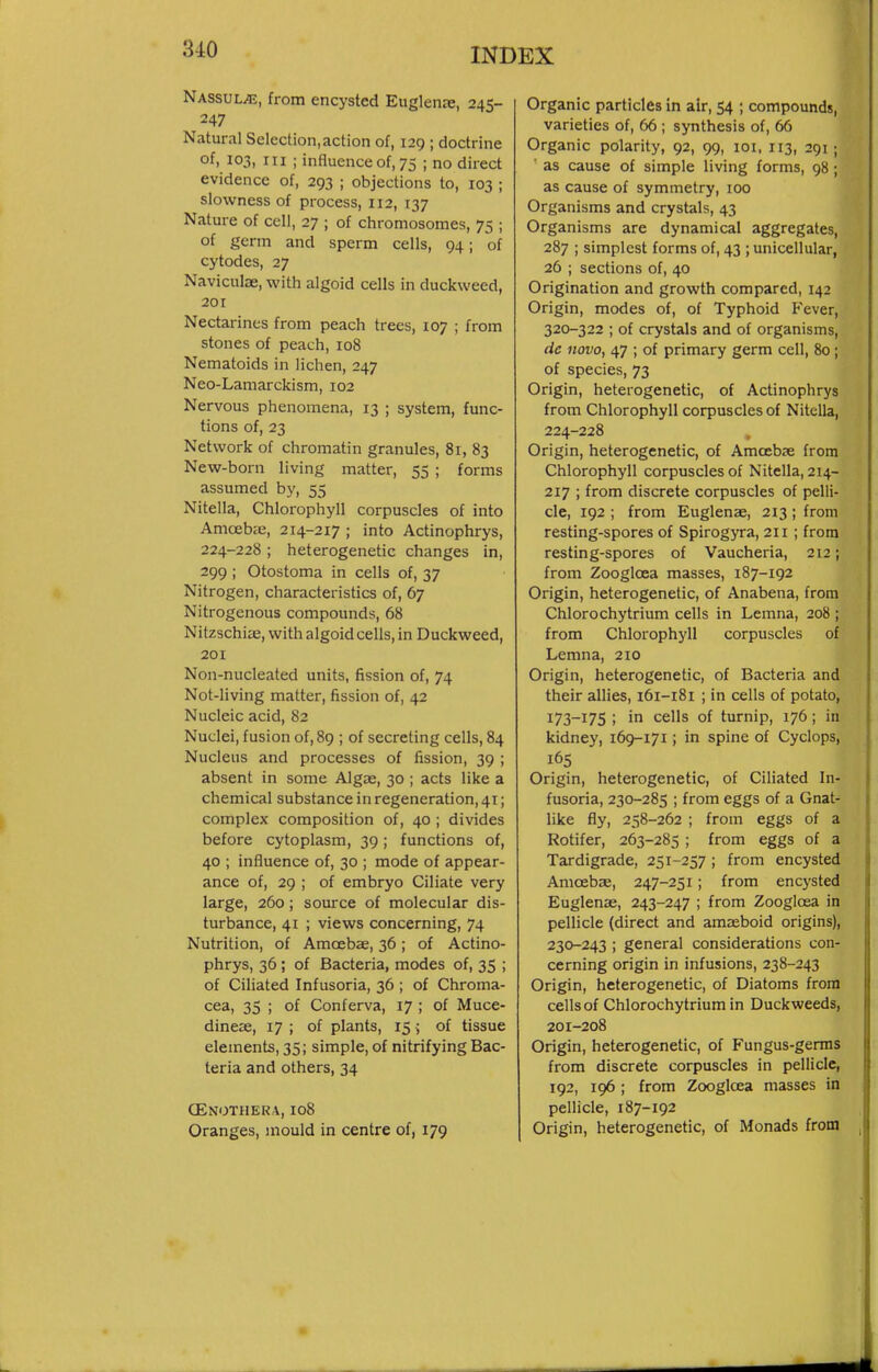 NASsuLiE, from encysted Euglenre, 245- 247 Natural Selection,action of, 129 ; doctrine of, 103, III ; influence of, 75 ; no direct evidence of, 293 ; objections to, 103 ; slowness of process, 112, 137 Nature of cell, 27 ; of chromosomes, 75 ; of germ and sperm cells, 94; of cytodes, 27 Naviculae, with algoid cells in duckweed, 201 Nectarines from peach trees, 107 ; from stones of peach, 108 Nematoids in lichen, 247 Neo-Lamarckism, 102 Nervous phenomena, 13 ; system, func- tions of, 23 Network of chromatin granules, 81, 83 New-born living matter, 55 ; forms assumed by, 55 Nitella, Chlorophyll corpuscles of into Amoebie, 214-217 ; into Actinophrys, 224-228; heterogenetic changes in, 299 ; Otostoma in cells of, 37 Nitrogen, characteristics of, 67 Nitrogenous compounds, 68 NitzschiiE, with algoid cells, in Duckweed, 201 Non-nucleated units, fission of, 74 Not-living matter, fission of, 42 Nucleic acid, 82 Nuclei, fusion of, 89 ; of secreting cells, 84 Nucleus and processes of fission, 39 ; absent in some Algae, 30 ; acts like a chemical substance in regeneration, 41; complex composition of, 40 ; divides before cytoplasm, 39; functions of, 40 ; influence of, 30 ; mode of appear- ance of, 29 ; of embryo Ciliate very large, 260; source of molecular dis- turbance, 41 ; views concerning, 74 Nutrition, of Amoebae, 36; of Actino- phrys, 36 ; of Bacteria, modes of, 35 ; of Ciliated Infusoria, 36 ; of Chroma- cea, 35 ; of Conferva, 17 ; of Muce- dineae, 17 ; of plants, 15 ^ of tissue elements, 35; simple, of nitrifying Bac- teria and others, 34 OENOTHERA, 108 Oranges, mould in centre of, 179 Organic particles in air, 54 ; compounds, varieties of, 66 ; synthesis of, 66 Organic polarity, 92, 99, 101. 113, 291; ' as cause of simple living forms, 98 ; as cause of symmetry, 100 Organisms and crystals, 43 Organisms are dynamical aggregates, 287 ; simplest forms of, 43 ; unicellular, 26 ; sections of, 40 Origination and growth compared, 142 Origin, modes of, of Typhoid Fever, 320-322 ; of crystals and of organisms, dc novo, 47 ; of primary germ cell, 80 ; of species, 73 Origin, heterogenetic, of Actinophrys from Chlorophyll corpuscles of Nitella, 224-228 Origin, heterogenetic, of Amoebse from Chlorophyll corpuscles of Nitella, 214- 217 ; from discrete corpuscles of pelli- cle, 192 ; from Euglenae, 213; from resting-spores of Spirogyra, 211 ; from resting-spores of Vaucheria, 212; from Zoogloea masses, 187-192 Origin, heterogenetic, of Anabena, from Chlorochytrium cells in Lemna, 208 ; from Chlorophyll corpuscles of Lemna, 210 Origin, heterogenetic, of Bacteria and their allies, 161-181 ; in cells of potato, 173-175 ; in cells of turnip, 176; in kidney, 169-171; in spine of Cyclops, 165 Origin, heterogenetic, of Ciliated In- fusoria, 230-285 ; from eggs of a Gnat- like fly, 258-262 ; from eggs of a Rotifer, 263-285 ; from eggs of a Tardigrade, 251-257 ; from encysted Amoebse, 247-251; from encysted Euglenae, 243-247 ; from Zoogloea in pellicle (direct and amaeboid origins), 230-243 ; general considerations con- cerning origin in infusions, 238-243 Origin, heterogenetic, of Diatoms from cells of Chlorochytrium in Duckweeds, 201-208 Origin, heterogenetic, of Fungus-germs from discrete corpuscles in pellicle, 192, 196 ; from Zoogloea masses in pellicle, 187-192 Origin, heterogenetic, of Monads from