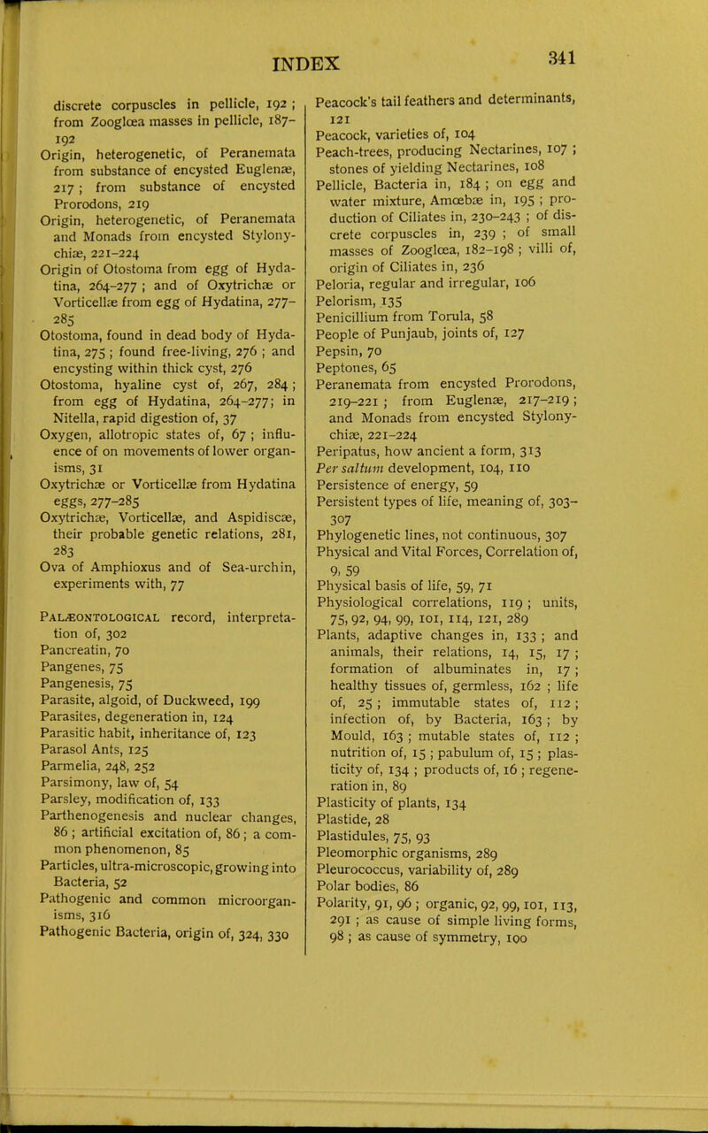 discrete corpuscles in pellicle, 192 ; from Zoogloea masses in pellicle, 187- 192 Origin, heterogenetic, of Peranemata from substance of encysted Euglenae, 217 ; from substance of encysted Prorodons, 219 Origin, heterogenetic, of Peranemata and Monads from encysted Stylony- chix, 221-224 Origin of Otostoma from egg of Hyda- tina, 264-277 ; and of Oxytrichae or Vorticellie from egg of Hydatina, 277- 285 Otostoma, found in dead body of Hyda- tina, 275 ; found free-living, 276 ; and encysting within thick cyst, 276 Otostoma, hyaline cyst of, 267, 284; from egg of Hydatina, 264-277; in Nitella, rapid digestion of, 37 Oxygen, allotropic states of, 67 ; influ- ence of on movements of lower organ- isms, 31 Oxytrichae or Vorticellae from Hydatina eggs, 277-285 Oxj'trichas, Vorticellae, and Aspidiscae, their probable genetic relations, 281, 283 Ova of Amphioxus and of Sea-urchin, experiments with, 77 Pal«ontological record, interpreta- tion of, 302 Pancreatin, 70 Pangenes, 75 Pangenesis, 75 Parasite, algoid, of Duckweed, 199 Parasites, degeneration in, 124 Parasitic habit, inheritance of, 123 Parasol Ants, 125 Parmelia, 248, 252 Parsimony, law of, 54 Parsley, modification of, 133 Parthenogenesis and nuclear changes, 86 ; artificial excitation of, 86 ; a com- mon phenomenon, 85 Particles, ultra-microscopic, growing into Bacteria, 52 Pathogenic and common microorgan- isms, 316 Pathogenic Bacteria, origin of, 324, 330 Peacock's tail feathers and determinants, 121 Peacock, varieties of, 104 Peach-trees, producing Nectarines, 107 ; stones of yielding Nectarines, 108 Pellicle, Bacteria in, 184 ; on egg and water mixture, Amoebae in, 195 ; pro- duction of Ciliates in, 230-243 ; of dis- crete corpuscles in, 239 ; of small masses of Zoogloea, 182-198 ; villi of, origin of Ciliates in, 236 Peloria, regular and irregular, 106 Pelorism, 135 Penicillium from Torula, 58 People of Punjaub, joints of, 127 Pepsin, 70 Peptones, 65 Peranemata from encysted Prorodons, 219-221 ; from Euglenae, 217-219; and Monads from encysted Stylony- chiae, 221-224 Peripatus, how ancient a form, 313 Per saltum development, 104, iio Persistence of energy, 59 Persistent types of life, meaning of, 303- 307 Phylogenetic lines, not continuous, 307 Physical and Vital Forces, Correlation of, 9. 59 Physical basis of life, 59, 71 Physiological correlations, 119 ; units, 75,92, 94, 99, loi, 114, 121, 289 Plants, adaptive changes in, 133 ; and animals, their relations, 14, 15, 17 ; formation of albuminates in, 17 ; healthy tissues of, germless, 162 ; life of, 25 ; immutable states of, 112; infection of, by Bacteria, 163 ; by Mould, 163 ; mutable states of, 112 ; nutrition of, 15 ; pabulum of, 15 ; plas- ticity of, 134 ; products of, 16 ; regene- ration in, 89 Plasticity of plants, 134 Plastide, 28 Plastidules, 75, 93 Pleomorphic organisms, 289 Pleurococcus, variability of, 289 Polar bodies, 86 Polarity, 91, 96 ; organic, 92, 99, loi, 113, 291 ; as cause of simple living forms, 98 ; as cause of symmetry, 100