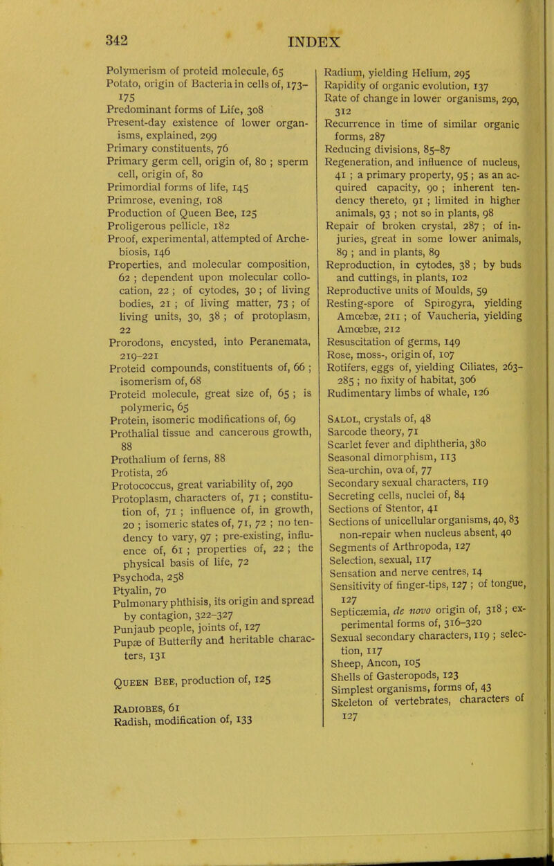 Polymerism of proteid molecule, 65 Potato, origin of Bacteria in cells of, 173- 175 Predominant forms of Life, 308 Present-day existence of lower organ- isms, explained, 299 Primary constituents, 76 Primary germ cell, origin of, 80 ; sperm cell, origin of, 80 Primordial forms of life, 145 Primrose, evening, 108 Production of Queen Bee, 125 Proligerous pellicle, 182 Proof, experimental, attempted of Arche- biosis, 146 Properties, and molecular composition, 62 ; dependent upon molecular collo- cation, 22 ; of cytodes, 30 ; of living bodies, 21 ; of living matter, 73 ; of living units, 30, 38 ; of protoplasm, 22 Prorodons, encysted, into Peranemata, 219-221 Proteid compounds, constituents of, 66 ; isomerism of, 68 Proteid molecule, great size of, 65 ; is polymeric, 65 Protein, isomeric modifications of, 69 Prothalial tissue and cancerous growth, 88 Prothalium of ferns, 88 Protista, 26 Protococcus, great variability of, 290 Protoplasm, characters of, 71 ; constitu- tion of, 71 ; influence of, in growth, 20 ; isomeric states of, 71, 72 ; no ten- dency to vary, 97 ; pre-existing, influ- ence of, 61 ; properties of, 22 ; the physical basis of life, 72 Psychoda, 258 Ptyalin, 70 Pulmonary phthisis, its origin and spread by contagion, 322-327 Punjaub people, joints of, 127 Pup^e of Butterfly and heritable charac- ters, 131 Queen Bee, production of, 125 Radiobes, 61 Radish, modification of, 133 Radium, yielding Helium, 295 Rapidity of organic evolution, 137 Rate of change in lower organisms, 290, 312 Recurrence in time of similar organic forms, 287 Reducing divisions, 85-87 Regeneration, and influence of nucleus, 41 ; a primary property, 95 ; as an ac- quired capacity, 90 ; inherent ten- dency thereto, 91 ; limited in higher animals, 93 ; not so in plants, 98 Repair of broken crystal, 287 ; of in- juries, great in some lower animals, 89 ; and in plants, 89 Reproduction, in cytodes, 38 ; by buds and cuttings, in plants, 102 Reproductive units of Moulds, 59 Resting-spore of Spirogyra, yielding Amoebae, 211 ; of Vaucheria, yielding Amoebie, 212 Resuscitation of germs, 149 Rose, moss-, origin of, 107 Rotifers, eggs of, yielding Ciliates, 263- 285 ; no fixity of habitat, 306 Rudimentary limbs of whale, 126 Salol, crystals of, 48 Sarcode theory, 71 Scarlet fever and diphtheria, 380 Seasonal dimorphism, 113 Sea-urchin, ova of, 77 Secondary sexual characters, 119 Secreting cells, nuclei of, 84 Sections of Stentor, 41 Sections of unicellular organisms, 40, 83 non-repair when nucleus absent, 40 Segments of Arthropoda, 127 Selection, sexual, 117 Sensation and nerve centres, 14 Sensitivity of finger-tips, 127 ; of tongue, 127 Septicaemia, de novo origin of, 318 ; ex- perimental forms of, 316-320 Sexual secondary characters, 119 ; selec- tion, 117 Sheep, Ancon, 105 Shells of Gasteropods, 123 Simplest organisms, forms of, 43 Skeleton of vertebrates, characters of 127