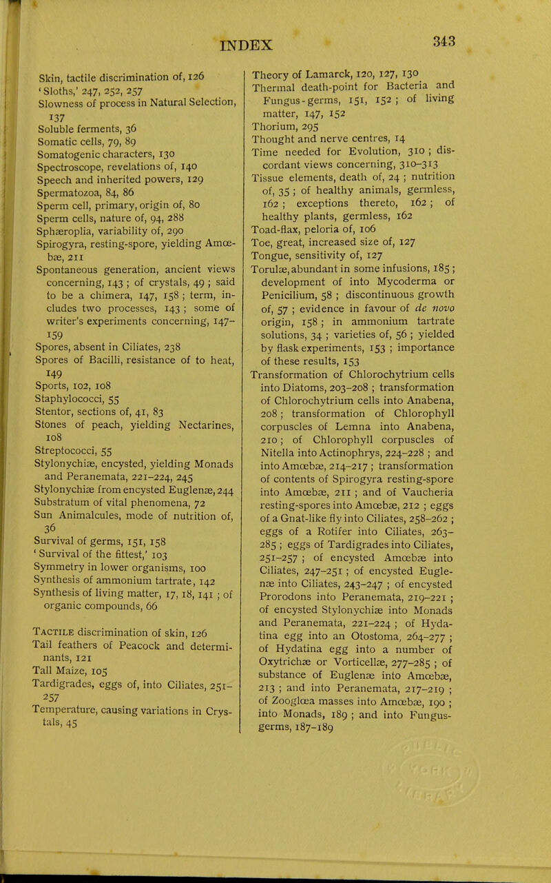 Skin, tactile discrimination of, 126 ' Sloths,' 247, 252, 257 Slowness of process in Natural Selection, 137 Soluble ferments, 36 Somatic cells, 79, 89 Somatogenic characters, 130 Spectroscope, revelations of, 140 Speech and inherited powers, 129 Spermatozoa, 84, 86 Sperm cell, primary, origin of, 80 Sperm cells, nature of, 94, 288 Sphaeroplia, variability of, 290 Spirogyra, resting-spore, yielding Amoe- bas, 211 Spontaneous generation, ancient views concerning, 143 ; of crystals, 49 ; said to be a chimera, 147, 158 ; term, in- cludes two processes, 143 ; some of writer's experiments concerning, 147- 159 Spores, absent in Ciliates, 238 Spores of Bacilli, resistance of to heat, 149 Sports, 102, 108 Staphylococci, 55 Stentor, sections of, 41, 83 Stones of peach, yielding Nectarines, 108 Streptococci, 55 Stylonychiae, encysted, yielding Monads and Peranemata, 221-224, 245 Stylonychiae from encysted Euglenoe, 244 Substratum of vital phenomena, 72 Sun Animalcules, mode of nutrition of, 36 Survival of germs, 151, 158 ' Survival of the fittest,' 103 Symmetry in lower organisms, 100 Synthesis of ammonium tartrate, 142 Synthesis of living matter, 17, 18, 141 ; of organic compounds, 66 Tactile discrimination of skin, 126 Tail feathers of Peacock and determi- nants, 121 Tall Maize, 105 Tardigrades, eggs of, into Ciliates, 251- 257 Temperature, causing variations in Crys- tals, 45 Theory of Lamarck, 120, 127, 130 Thermal death-point for Bacteria and Fungus-germs, 151, 152; of living matter, 147, 152 Thorium, 295 Thought and nerve centres, 14 Time needed for Evolution, 310 ; dis- cordant views concerning, 310-313 Tissue elements, death of, 24 ; nutrition of, 35 ; of healthy animals, germless, 162 ; exceptions thereto, 162; of healthy plants, germless, 162 Toad-flax, peloria of, 106 Toe, great, increased size of, 127 Tongue, sensitivity of, 127 Torulae, abundant in some infusions, 185 ; development of into Mycoderma or Penicilium, 58 ; discontinuous growth of, 57 ; evidence in favour of dc novo origin, 158 ; in ammonium tartrate solutions, 34 ; varieties of, 56 ; yielded by flask experiments, 153 ; importance of these results, 153 Transformation of Chlorochytrium cells into Diatoms, 203-208 ; transformation of Chlorochytrium cells into Anabena, 208; transformation of Chlorophyll corpuscles of Lemna into Anabena, 210; of Chlorophyll corpuscles of Nitella into Actinophrys, 224-228 ; and into Amoebje, 214-217 ; transformation of contents of Spirogyra resting-spore into Amoebae, 211 ; and of Vaucheria resting-spores into Amoebae, 212 ; eggs of a Gnat-like fly into Ciliates, 258-262 ; eggs of a Rotifer into Ciliates, 263- 285 ; eggs of Tardigrades into Ciliates, 251-257 ; of encysted Amcebae into Ciliates, 247-251 ; of encysted Eugle- nas into Ciliates, 243-247 ; of encysted Prorodons into Peranemata, 219-221 ; of encysted Stylonychiae into Monads and Peranemata, 221-224 ; of Hj^da- tina egg into an Otostoma, 264-277 ; of Hydatina egg into a number of Oxytrichae or Vorticellae, 277-285 ; of substance of Euglenae into Amoebae, 213 ; and into Peranemata, 217-219 ; of Zoogloea masses into Amoebas, 190 ; into Monads, 189 ; and into Fungus- germs, 187-189