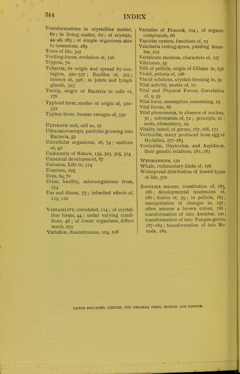 Transformations in crystalline matter, 62 ; in living matter, 62 ; of crystals, 44-46, 283 ; of simple organisms akin to isomerism, 289 Trees of life, 307 Trotting-horse, evolution of, 126 Trypsin, 70 Tubercle, its origin and spread by con- tagion, 322-327 ; Bacillus of, 323 ; latency of, 326 ; in joints and lymph glands, 325 Turnip, origin of Bacteria in cells of, 176 Typhoid fever, modes of origin of, 320- 322 Typhus fever, former ravages of, 330 Ultimate unit, cell as, 27 Ultra-microscopic particles growing into Bacteria, 52 Unicellular organisms, 26, 74 ; sections of, 40 Uniformity of Nature, 139, 303, 305, 314 Unisexual development, 87 Universe, Life in, 314 Uranium, 295 Urea, 64, 70 Urine, healthy, microorganisms from, 154 Use and disuse, 75 ; inherited effects of, 119, 122 Variability, correlated, 114 ; of crystal- line forms, 44 ; under varying condi- tions, 46 ; of lower organisms, differs much, 293 Variation, discontinuous, 104, 108 Varieties of Peacock, 104 ; of organic compounds, 66 Vascular system, functions of, 23 Vaucheria resting-spore, yielding Amce- hx, 212 Vertebrate skeleton, characters of, 127 Vibriones, 55 Villi of pellicle, origin of Ciliates in, 236 Violet, peloria of, 106 Viscid solutions, crystals forming in, 50 Vital activity, modes of, 10 Vital and Physical Forces, Correlation of, 9, 59 Vital force, assumption concerning, 19 Vital forces, 66 Vital phenomena, in absence of nucleus, 30 ; substratum of, 72 ; principle, 21 ; units, elementary, 29 Vitality latent, of germs, 167, 168, 171 Vorticellae, many produced from egg of Hydatina, 277-285 Vorticellae, Oxytrichae, and Aspidiscae, their genetic relations, 281, 283 Weismannism, 130 Whale, rudimentary limbs of, 126 Widespread distribution of lowest types of life, 300 ZooGLCEA masses, constitution of, 185, 186 ; developmental tendencies of, 186 ; fission of, 39 ; in pellicle, 183 ; interpretation of changes in, 197; often assume a brown colour, 186 ; transformation of into Amoebae, 190; transformation of into Fungus-germs, 187-189 ; transformation of into Mo- nads, 189. UNWIN BROTHERS. LIMITED, THE GRBSHAM PRESS. WOKING A\D LONDOH.