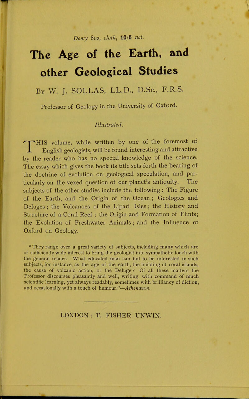 Demy 8w, cloth, 10/6 net. The Age of the Earth, and other Geological Studies By W. J. SOLLAS, LL.D., D.Sc, F.R.S. Professor of Geology in the University of Oxford. Illustrated. THIS volume, while written by one of the foremost of English geologists, will be found interesting and attractive •by the reader who has no special knowledge of the science. The essay which gives the book its title sets forth the bearing of the doctrine of evolution on geological speculation, and par- ticularly on the vexed question of our planet's antiquity. The subjects of the other studies include the following : The Figure of the Earth, and the Origin of the Ocean ; Geologies and Deluges ; the Volcanoes of the Lipari Isles ; the History and Structure of a Coral Reef ; the Origin and Formation of Flints; the Evolution of Freshwater Animals ; and the Influence of Oxford on Geology.  They range over a great variety of subjects, including many which are of sufficiently wide interest to bring the geologist into sympathetic touch with the general reader. What educated man can fail to be interested in such subjects, for instance, as the age of the earth, the building of coral islands, the cause of volcanic action, or the Deluge ? Of all these matters the Professor discourses pleasantly and well, writing with command of much scientific learning, yet always readably, sometimes with brilliancy of diction, and occasionally with a touch of humour.—Athenceum.