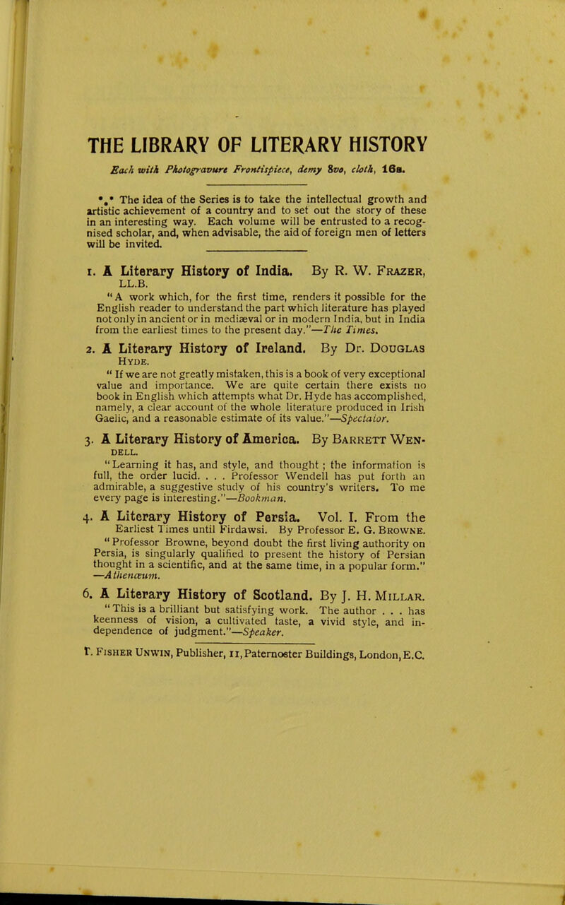 4 THE LIBRARY OF LITERARY HISTORY Each with Photogravure Frontispiece, demy Sva, cloth, 16s. The idea of the Series is to take the intellectual growth and artistic achievement of a country and to set out the story of these in an interesting way. Each volume will be entrusted to a recog- nised scholar, and, when advisable, the aid of foreign men of letters will t>e invited. 1. A Literary History of India. By R. W. Frazer, LL.B. A work which, for the first time, renders it possible for the English reader to understand the part which literature has played not only in ancient or in mediasval or in modern India, but in India from the earliest times to the present day.—The Times. 2. A Literary History of Ireland. By Dr. Douglas Hyde.  If we are not greatly mistaken, this is a book of very exceptional value and importance. We are quite certain there exists no book in English which attempts what Dr. Hyde has accomplished, namely, a clear account of the whole literature produced in Irish Gaelic, and a reasonable estimate of its \3,\\iQ.—Spectaior. 3. A Literary History of America. By Barrett Wen- dell.  Learning it has, and style, and thought ; the information is full, the order lucid. . . . Professor Wendell has put forth an admirable, a suggestive study of his country's writers. To me every page is interesting.—Bookman. 4. A Literary History of Persia. Vol. I. From the Earliest 1 imes until Firdawsi. By Professor E. G. Browne.  Professor Browne, beyond doubt the first living authority on Persia, is singularly qualified to present the history of Persian thought in a scientific, and at the same time, in a popular form. —A thenceum. 6. A Literary History of Scotland. By J. H. Millar. This is a brilliant but satisfying work. The author . . . has keenness of vision, a cultivated taste, a vivid style, and in- dependence of iuAgm&nt.—Speaker. r. Fisher Unwin, Publisher, 11, Paternoster Buildings, London, E.G.