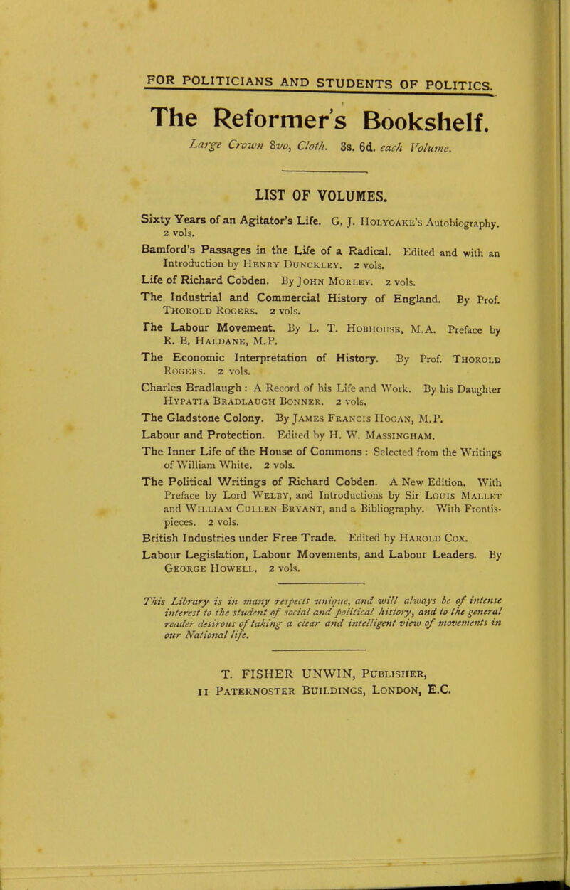 FOR POLITICIANS AND STUDENTS OF POLITICS The Reformer's Bookshelf, Large Cro7V7i %vo, Cloih. 3s. 6d. each Vobane. LIST OF VOLUMES. Sixty Years of an Agitator's Life. G. J. Holyoake's Autobiography. 2 vols. Bamford's Passages in the Life of a Radical. Edited and with an Introduction hy Henry Dunckley. 2 vols. Life of Richard Cobden. By John Morley. 2 vols. The Industrial and Commercial History of England. By Prof. Thorold Rogers. 2 vols. The Labour Movement. By L. T. Hobhousk, M.A. Preface by R. B, Haldane, M.P. The Economic Interpretation of History. By Prof. Thorold Rogers. 2 vols. Charles Bradlaugh : A Record of his Life and Work. By his Daughter Hypatia Bradlaugh Bonner. 2 vols. The Gladstone Colony. By James Francis Hogan, M.P. Labour and Protection. Edited by H. W. Massingham. The Inner Life of the House of Commons : Selected from the Writings of William White. 2 vols. The Political Writings of Richard Cobden. A New Edition. With Preface by Lord Welby, and Introductions by Sir Louis Mallet and William Cullen Bryant, and a Bibliography. With Frontis- pieces. 2 vols. British Industries under Free Trade. Edited by Harold Cox. Labour Legislation, Labour Movements, and Labour Leaders. By George Howell. 2 vols. This Library is in viajiy respects unique, and will always be of intense interest to the student of social and political histoiy, and to the general reader desirous of taki7tg a clear and intelligent view of movements in our National life. T. FISHER UNWIN, Publisher, II Paternoster Buildings, London, E.G.
