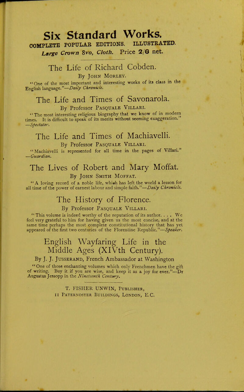 Six Standard Works. COBn»LETB POPULAR EDITIONS. ILLUSTRATED. Large Crown 8ko, Cloth. Price 2/6 net. The Life of Richard Cobden. By John Morlev.  One of the most important and interesting works of its class in the English language.—Z?ai7j/ Chronicle. The Life and Times of Savonarola. By Professor Pasquale Villari. The most interesting religious biography that we know of in modern times. It is difficult to speak of its merits without seeming exaggeration. —Spectator. The Life and Times of Machiavelli. By Professor Pasquale Villari. Machiavelli is represented for all time in the pages of Villari. — Guardian. The Lives of Robert and Mary Moffat. By John Smith Moffat.  A loving record of a noble life, whi«h has left the world a lesson for all time of the power of earnest labour and simple faiths—Daily Chronicle. The History of Florence. By Professor Pasquale Villari. This volume is indeed worthy of the reputation of its author. . . . We feel very grateful to him for having given us the most concise, and at the same time perhaps the most complete constitutional history that has yet appeared of the first two centuries of the Florentine Republic.—Speaker. English Wayfaring Life in the Middle Ages (XlVth Century). By J. J. JussERAND, French Ambassador at Washington One of those enchanting volumes which only Frenchmen have the gift of writing. Buy it if you are wise, and keep it as a joy for ever.—Dr Augustus Jessopp in the Nineteenth Century. T. FISHER UNWIN, Publisher, II Paternoster Buildings, London, E.G.