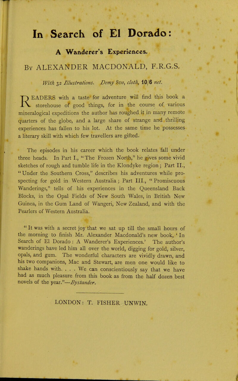 A Wanderer's Experiences. By ALEXANDER MACDONALD, F.R.G.S. Wiih 32 Illustrations. Demy 8vo, cloth, 10/6 net. READERS with a taste' for adventure will find this book a storehouse of good things, for in the course of various mineralogical expeditions the author has roughed it in many remote quarters of the globe, and a large share of strange and thrilling experiences has fallen to his lot. At the same time he possesses a literary skill with which few travellers are gifted. The episodes in his career which the book relates fall under three heads. In Part I.,  The Frozen North, he gives some vivid sketches of rough and tumble life in the Klondyke region \ Part II., Under the Southern Cross, describes his adventures while pro- specting for gold in Western Australia; Part III.,  Promiscuous Wanderings, tells of his experiences in the Queensland Back Blocks, in the Opal Fields of New South Wales, in British New Guinea, in the Gum Land of Wangeri, New Zealand, and with the Pearlers of Western Australia.  It was with a secret joy that we sat up till the small hours of the morning to finish Mr. Alexander Macdonald's new book, ' In Search of El Dorado : A Wanderer's Experiences.' The author's wanderings have led him all over the world, digging for gold, silver, opals, and gum. The wonderful characters are vividly drawn, and his two companions, Mac and Stewart, are men one would like to shake hands with. . . . We can conscientiously say that we have had as much pleasure from this book as from the half dozen best novels of the year.—Bystander.