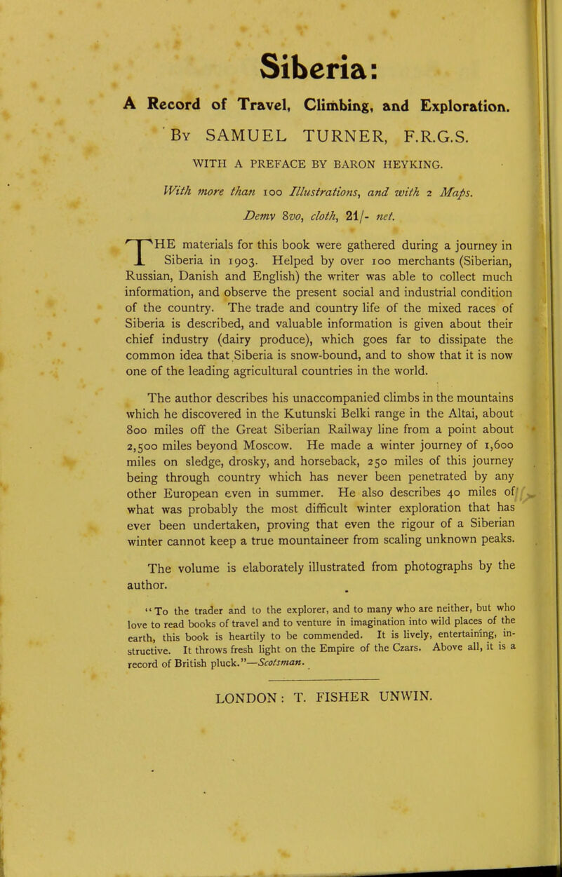 Siberia: A Record of Travel, Climbing, and Exploration. By SAMUEL TURNER, F.R.G.S. HE materials for this book were gathered during a journey in X Siberia in 1903. Helped by over 100 merchants (Siberian, Russian, Danish and English) the writer was able to collect much information, and observe the present social and industrial condition of the country. The trade and country life of the mixed races of Siberia is described, and valuable information is given about their chief industry (dairy produce), which goes far to dissipate the common idea that Siberia is snow-bound, and to show that it is now one of the leading agricultural countries in the world. The author describes his unaccompanied climbs in the mountains which he discovered in the Kutunski Belki range in the Altai, about 800 miles off the Great Siberian Railway line from a point about 2,500 miles beyond Moscow. He made a winter journey of 1,600 miles on sledge, drosky, and horseback, 250 miles of this journey being through country which has never been penetrated by any other European even in summer. He also describes 40 miles of ' what was probably the most difficult winter exploration that has ever been undertaken, proving that even the rigour of a Siberian winter cannot keep a true mountaineer from scaling unknown peaks. The volume is elaborately illustrated from photographs by the author. To the trader and to the explorer, and to many who are neither, but who love to read books of travel and to venture in imagination into wild places of the earth, this book is heartily to be commended. It is lively, entertaining, in- structive. It throws fresh light on the Empire of the Czars. Above all, it is a record of British pXnck.—Scotsman. WITH A PREFACE BY BARON HEYKING. IVifA more than 100 Illustrations, and with 2 Maps. Demv Svo, cloth, 21/- net.