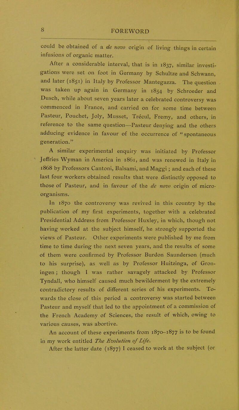 could be obtained of a de novo origin of living things in certain infusions of organic matter. After a considerable interval, that is in 1837, similar investi- gations were set on foot in Germany by Schultze and Schwann, and later (1851) in Italy by Professor Mantegazza. The question was taken up again in Germany in 1854 by Schroeder and Dusch, while about seven years later a celebrated controversy was commenced in France, and carried on for some time between Pasteur, Pouchet, Joly, Musset, Tr^cul, Fremy, and others, in reference to the same question—Pasteur denying and the others adducing evidence in favour of the occurrence of  spontaneous generation. A similar experimental enquiry was initiated by Professor Jeffries Wyman in America in 1861, and was renewed in Italy in i868 by Professors Cantoni, Balsami, and Maggi; and each of these last four workers obtained results that were distinctly opposed to those of Pasteur, and in favour of the de novo origin of micro- organisms. In 1870 the controversy was revived in this country by the publication of my first experiments, together with a celebrated Presidential Address from Professor Huxley, in which, though not having worked at the subject himself, he strongly supported the views of Pasteur. Other experiments were published by me from time to time during the next seven years, and the results of some of them were confirmed by Professor Burdon Saunderson (much to his surprise), as well as by Professor Huitzinga, of Gron- ingen; though I was rather savagely attacked by Professor Tyndall, who himself caused much bewilderment by the extremely contradictory results of different series of his experiments. To- wards the close of this period a controversy was started between Pasteur and myself that led to the appointment of a commission of the French Academy of Sciences, the result of which, owing to various causes, was abortive. An account of these experiments from 1870-1877 is to be found in my work entitled The Evolution of Life. After the latter date (1877) I ceased to work at the subject (or