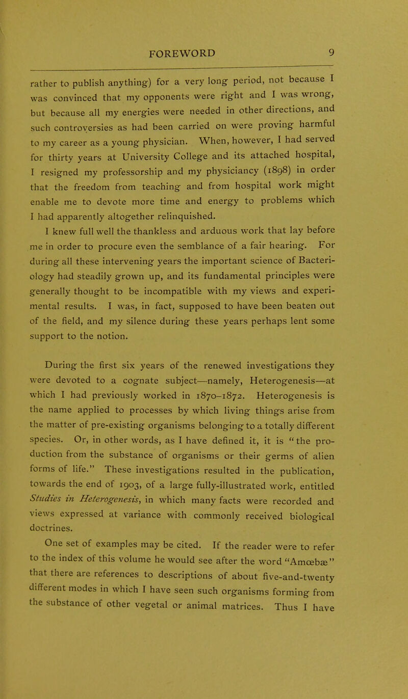 rather to publish anything) for a very long period, not because I was convinced that my opponents were right and I was wrong, but because all my energies were needed in other directions, and such controversies as had been carried on were proving harmful to my career as a young physician. When, however, I had served for thirty years at University College and its attached hospital, I resigned my professorship and my physiciancy (1898) in order that the freedom from teaching and from hospital work might enable me to devote more time and energy to problems which I had apparently altogether relinquished. I knew full well the thankless and arduous work that lay before me in order to procure even the semblance of a fair hearing. For during all these intervening years the important science of Bacteri- ology had steadily grown up, and its fundamental principles were generally thought to be incompatible with my views and experi- mental results. I was, in fact, supposed to have been beaten out of the field, and my silence during these years perhaps lent some support to the notion. During the first six years of the renewed investigations they were devoted to a cognate subject—namely, Heterogenesis—at which I had previously worked in 1870-1872. Heterogenesis is the name applied to processes by which living things arise from the matter of pre-existing organisms belonging to a totally different species. Or, in other words, as I have defined it, it is  the pro- duction from the substance of organisms or their germs of alien forms of life. These investigations resulted in the publication, towards the end of 1903, of a large fully-illustrated work, entitled Studies in Heterogenesisy in which many facts were recorded and views expressed at variance with commonly received biological doctrines. One set of examples may be cited. If the reader were to refer to the index of this volume he would see after the word Amoebae that there are references to descriptions of about five-and-twenty different modes in which I have seen such organisms forming from the substance of other vegetal or animal matrices. Thus I have