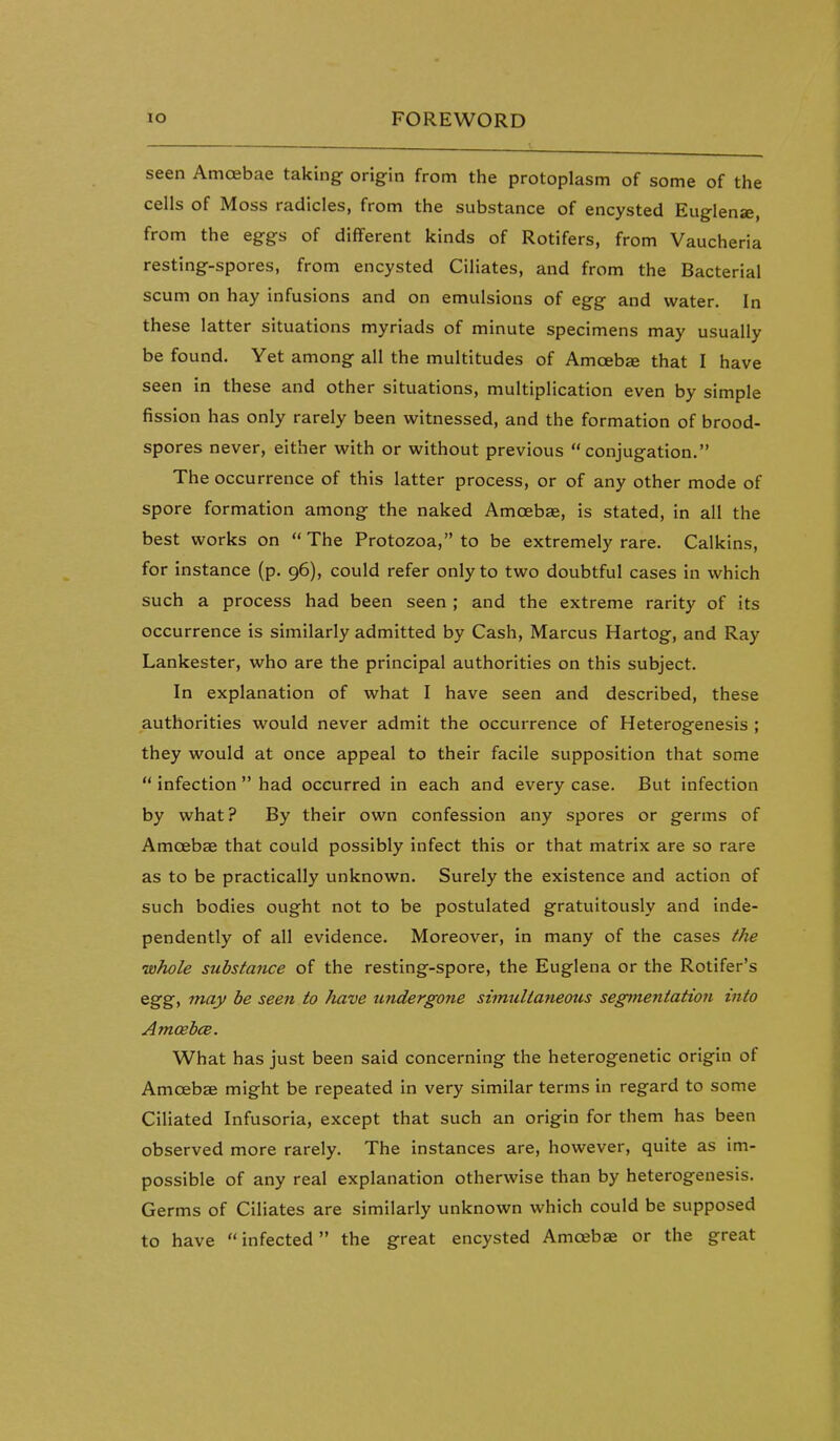 seen Amoebae taking origin from the protoplasm of some of the cells of Moss radicles, from the substance of encysted Euglense, from the eggs of different kinds of Rotifers, from Vaucheria resting-spores, from encysted Ciliates, and from the Bacterial scum on hay infusions and on emulsions of egg and water. In these latter situations myriads of minute specimens may usually be found. Yet among all the multitudes of Amcebge that I have seen in these and other situations, multiplication even by simple fission has only rarely been witnessed, and the formation of brood- spores never, either with or without previous conjugation. The occurrence of this latter process, or of any other mode of spore formation among the naked Amoebae, is stated, in all the best works on The Protozoa, to be extremely rare. Calkins, for instance (p. 96), could refer only to two doubtful cases in which such a process had been seen ; and the extreme rarity of its occurrence is similarly admitted by Cash, Marcus Hartog, and Ray Lankester, who are the principal authorities on this subject. In explanation of what I have seen and described, these authorities would never admit the occurrence of Heterogenesis ; they would at once appeal to their facile supposition that some  infection  had occurred in each and every case. But infection by what? By their own confession any spores or germs of Amoebae that could possibly infect this or that matrix are so rare as to be practically unknown. Surely the existence and action of such bodies ought not to be postulated gratuitously and inde- pendently of all evidence. Moreover, in many of the cases the •whole substance of the resting-spore, the Euglena or the Rotifer's egg, may he seen to have undergone simultaneous segtnentation into Amoebce. What has just been said concerning the heterogenetic origin of Amoebae might be repeated in very similar terms in regard to some CiUated Infusoria, except that such an origin for them has been observed more rarely. The instances are, however, quite as im- possible of any real explanation otherwise than by heterogenesis. Germs of Ciliates are similarly unknown which could be supposed to have  infected the great encysted Amoebae or the great