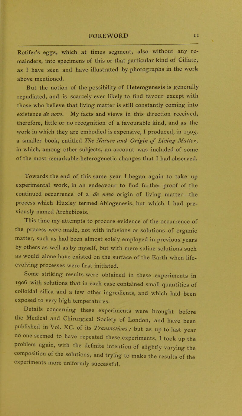Rotifer's eggs, which at times segment, also without any re- mainders, into specimens of this or that particular kind of Ciliate, as I have seen and have illustrated by photographs in the work above mentioned. But the notion of the possibility of Heterogenesis is generally repudiated, and is scarcely ever likely to find favour except with those who believe that living matter is still constantly coming into existence de novo. My facts and views in this direction received, therefore, little or no recognition of a favourable kind, and as the work in which they are embodied is expensive, I produced, in 1905, a smaller book, entitled The Nature and Origin of Living Matter^ in which, among other subjects, an account was included of some of the most remarkable heterogenetic changes that I had observed. Towards the end of this same year I began again to take up experimental work, in an endeavour to find further proof of the continued occurrence of a de novo origin of living matter—the process which Huxley termed Abiogenesis, but which I had pre- viously named Archebiosis. This time my attempts to procure evidence of the occurrence of the process were made, not with infusions or solutions of organic matter, such as had been almost solely employed in previous years by others as well as by myself, but with mere saline solutions such as would alone have existed on the surface of the Earth when life- evolving processes were first initiated. Some striking results were obtained in these experiments in 1906 with solutions that in each case contained small quantities of colloidal silica and a few other ingredients, and which had been exposed to very high temperatures. Details concerning these experiments were brought before the Medical and Chirurgical Society of London, and have been published in Vol. XC. of its Transactions; but as up to last year no one seemed to have repeated these experiments, I took up the problem again, with the definite intention of slightly varying the composition of the solutions, and trying to make the results of the experiments more uniformly successful.