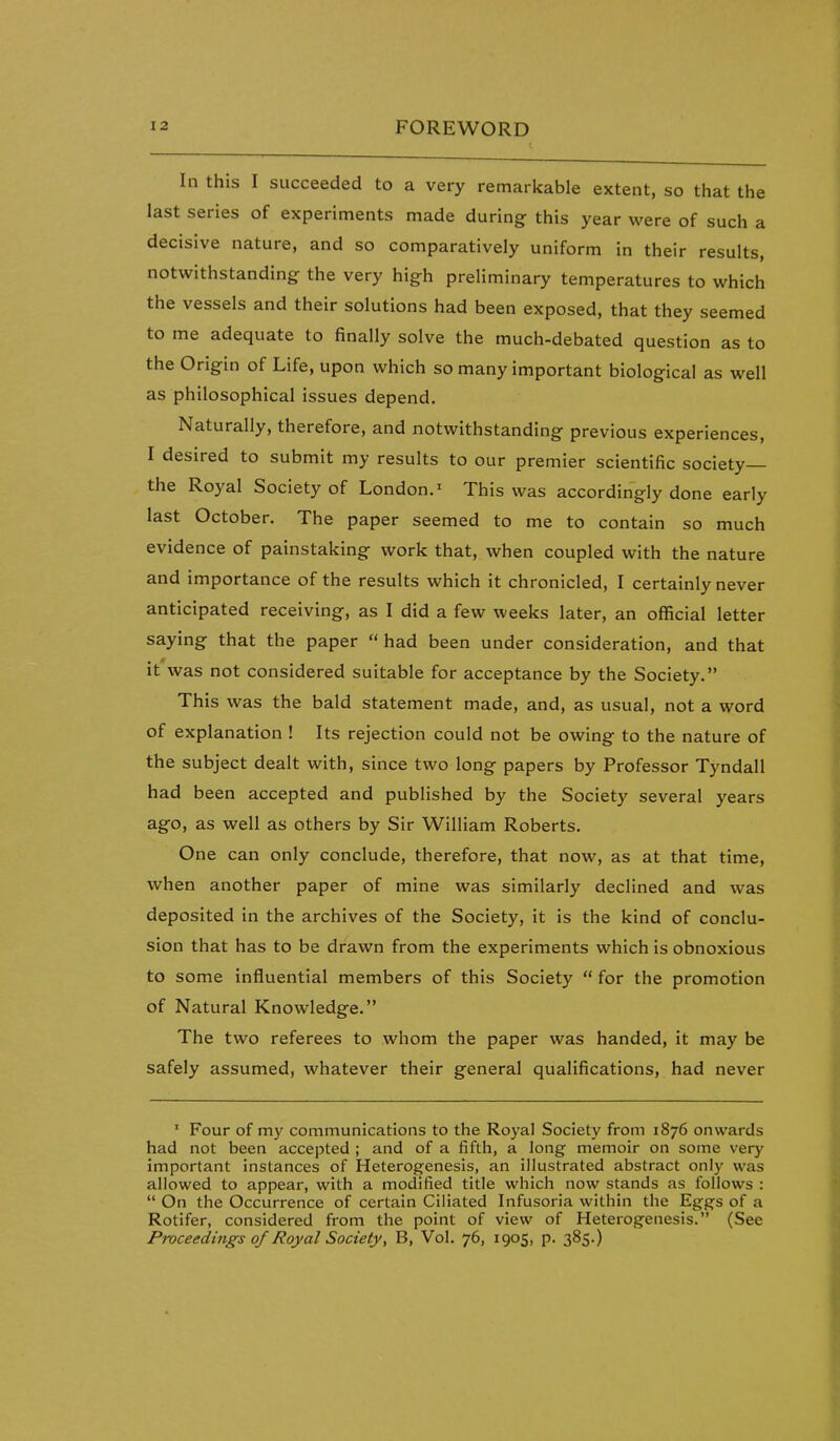 In this I succeeded to a very remarkable extent, so that the last series of experiments made during this year were of such a decisive nature, and so comparatively uniform in their results, notwithstanding the very high preliminary temperatures to which the vessels and their solutions had been exposed, that they seemed to me adequate to finally solve the much-debated question as to the Origin of Life, upon which so many important biological as well as philosophical issues depend. Naturally, therefore, and notwithstanding previous experiences, I desired to submit my results to our premier scientific society— the Royal Society of London.' This was accordingly done early last October. The paper seemed to me to contain so much evidence of painstaking work that, when coupled with the nature and importance of the results which it chronicled, I certainly never anticipated receiving, as I did a few weeks later, an official letter saying that the paper had been under consideration, and that It was not considered suitable for acceptance by the Society. This was the bald statement made, and, as usual, not a word of explanation ! Its rejection could not be owing to the nature of the subject dealt with, since two long papers by Professor Tyndall had been accepted and published by the Society several years ago, as well as others by Sir William Roberts. One can only conclude, therefore, that now, as at that time, when another paper of mine was similarly declined and was deposited in the archives of the Society, it is the kind of conclu- sion that has to be drawn from the experiments which is obnoxious to some influential members of this Society  for the promotion of Natural Knowledge. The two referees to whom the paper was handed, it may be safely assumed, whatever their general qualifications, had never ' Four of my communications to the Royal Society from 1876 onwards had not been accepted ; and of a fifth, a long memoir on some very important instances of Heterogenesis, an illustrated abstract only was allowed to appear, with a modified title which now stands as follows :  On the Occurrence of certain Ciliated Infusoria within the Eggs of a Rotifer, considered from the point of view of Heterogenesis. (See Proceedings of Royal Society, B, Vol. 76, 1905, p. 385.)