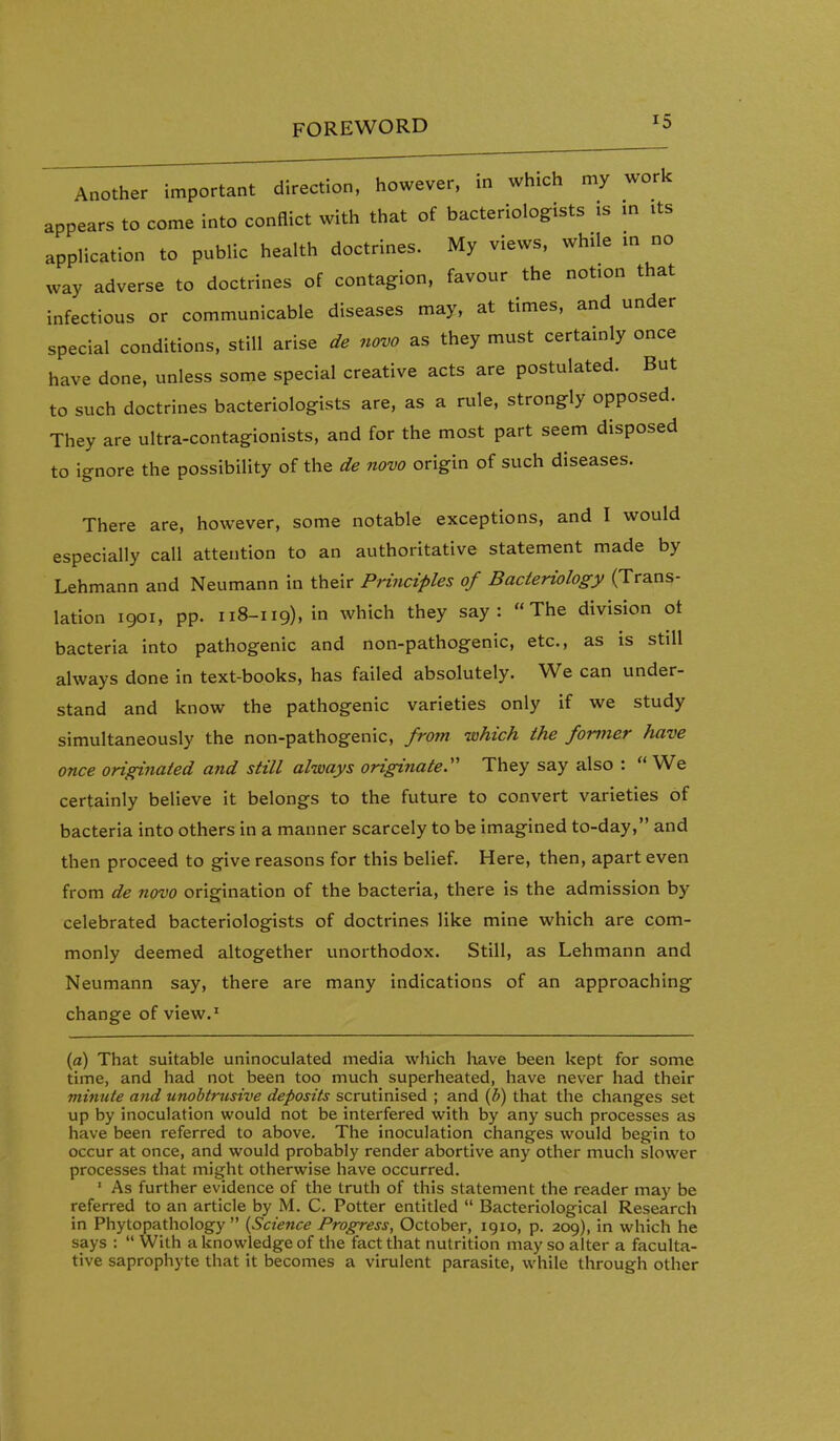 Another important direction, however, in which my work appears to come into conflict with that of bacteriologists is m its application to public health doctrines. My views, while in no way adverse to doctrines of contagion, favour the notion that infectious or communicable diseases may, at times, and under special conditions, still arise de novo as they must certainly once have done, unless some special creative acts are postulated. But to such doctrines bacteriologists are, as a rule, strongly opposed. They are ultra-contagionists, and for the most part seem disposed to ignore the possibility of the de novo origin of such diseases. There are, however, some notable exceptions, and I would especially call attention to an authoritative statement made by Lehmann and Neumann in their Principles of Bacteriology (Trans- lation 1901, pp. 118-119), in which they say: The division ot bacteria into pathogenic and non-pathogenic, etc., as is still always done in text-books, has failed absolutely. We can under- stand and know the pathogenic varieties only if we study simultaneously the non-pathogenic, from which the former have once originated and still always originate They say also :  We certainly believe it belongs to the future to convert varieties of bacteria into others in a manner scarcely to be imagined to-day, and then proceed to give reasons for this belief. Here, then, apart even from de novo origination of the bacteria, there is the admission by celebrated bacteriologists of doctrines like mine which are com- monly deemed altogether unorthodox. Still, as Lehmann and Neumann say, there are many indications of an approaching change of view.' {a) That suitable uninoculated media which Imve been kept for some time, and had not been too much superheated, have never had their minute and unobtrusive deposits scrutinised ; and {b) that the changes set up by inoculation would not be interfered with by any such processes as have been referred to above. The inoculation changes would begin to occur at once, and would probably render abortive any other much slower processes that might otherwise have occurred. ' As further evidence of the truth of this statement the reader may be referred to an article by M. C. Potter entitled  Bacteriological Research in Phytopathology  {Science Progress, October, 1910, p. 209), in which he says :  With a knowledge of the fact that nutrition may so alter a faculta- tive saprophyte that it becomes a virulent parasite, while through other