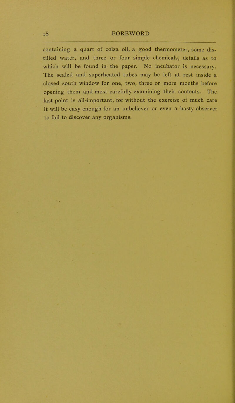 containing a quart of colza oil, a good thermometer, some dis- tilled water, and three or four simple chemicals, details as to which will be found in the paper. No incubator is necessary. The sealed and superheated tubes may be left at rest inside a closed south window for one, two, three or more months before opening them and most carefully examining their contents. The last point is all-important, for without the exercise of much care it will be easy enough for an unbeliever or even a hasty observer to fail to discover any organisms.