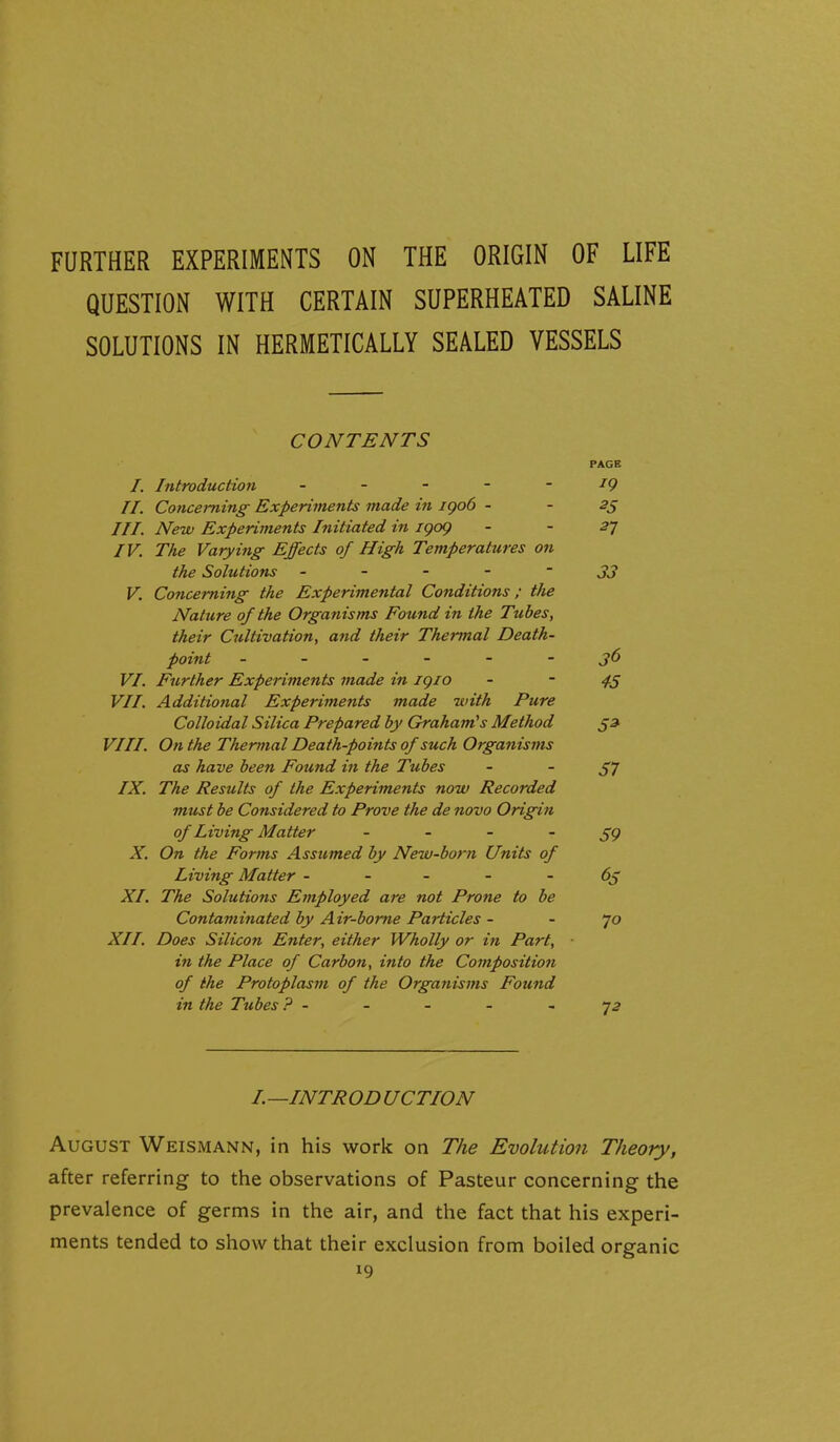 FURTHER EXPERIMENTS ON THE ORIGIN OF LIFE QUESTION WITH CERTAIN SUPERHEATED SALINE SOLUTIONS IN HERMETICALLY SEALED VESSELS CONTENTS PAGE /. Introduction - - - - - ^9 II. Concerning Experiments made in igo6 - - III. New Experiments Initiated in igog - - 57 IV. The Varying Effects of High Temperatures on the Solutions - - - - ~ 33 V. Concerning the Experimental Conditions; the Nature of the Organisms Found in the Tubes, their Cultivation, and their Thermal Death- point j6 VI. Further Experiments made in igio - - VII. Additional Experiments made -with Pure Colloidal Silica Prepared by Graham's Method 53 VIII. On the Thermal Death-points of such Organisms as have been Found in the Tubes - -57 IX. The Results of the Experiments now Recorded must be Considered to Prove the de novo Origin of Living Matter - - - - 59 X. On the Forms Assumed by New-born Units of Living Matter ----- 65 XI. The Solutions Employed are not Prone to be Contaminated by Air-borne Particles - - 70 XII. Does Silicon Enter, either Wholly or in Part, in the Place of Carbon, into the Composition of the Protoplasm of the Organisms Found in the Tubes ? - - - - - 72 I.—INTROD UCTION August Weismann, in his work on The Evolution Theory, after referring to the observations of Pasteur concerning the prevalence of germs in the air, and the fact that his experi- ments tended to show that their exclusion from boiled organic