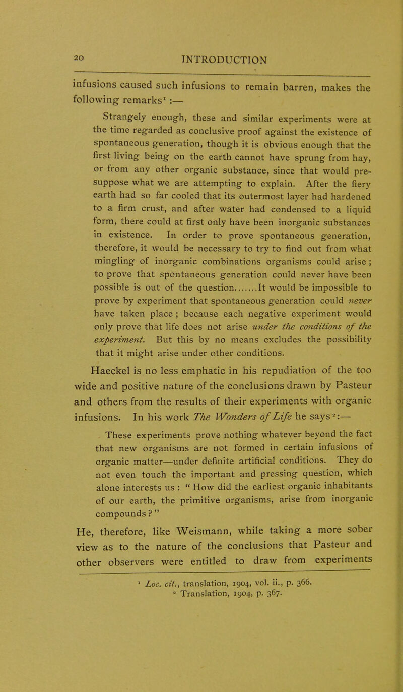 infusions caused such infusions to remain barren, makes the following remarks' :— Strangely enough, these and similar experiments were at the time regarded as conclusive proof against the existence of spontaneous generation, though it is obvious enough that the first living being on the earth cannot have sprung from hay, or from any other organic substance, since that would pre- suppose what we are attempting to explain. After the fiery earth had so far cooled that its outermost layer had hardened to a firm crust, and after water had condensed to a liquid form, there could at first only have been inorganic substances in existence. In order to prove spontaneous generation, therefore, it would be necessary to try to find out from what mingling of inorganic combinations organisms could arise ; to prove that spontaneous generation could never have been possible is out of the question It would be impossible to prove by experiment that spontaneous generation could Jiever have taken place ; because each negative experiment would only prove that life does not arise under the conditions of the experiment. But this by no means excludes the possibility that it might arise under other conditions. Haeckel is no less emphatic in his repudiation of the too wide and positive nature of the conclusions drawn by Pasteur and others from the results of their experiments with organic infusions. In his work The Wonders of Life he says*:— These experiments prove nothing whatever beyond the fact that new organisms are not formed in certain infusions of organic matter—under definite artificial conditions. They do not even touch the important and pressing question, which alone interests us :  How did the earliest organic inhabitants of our earth, the primitive organisms, arise from inorganic compounds ?  He, therefore, like Weismann, while taking a more sober view as to the nature of the conclusions that Pasteur and other observers were entitled to draw from experiments ' Loc. cit., translation, 1904, vol. ii., p. 366. =• Translation, 1904, p. 367.