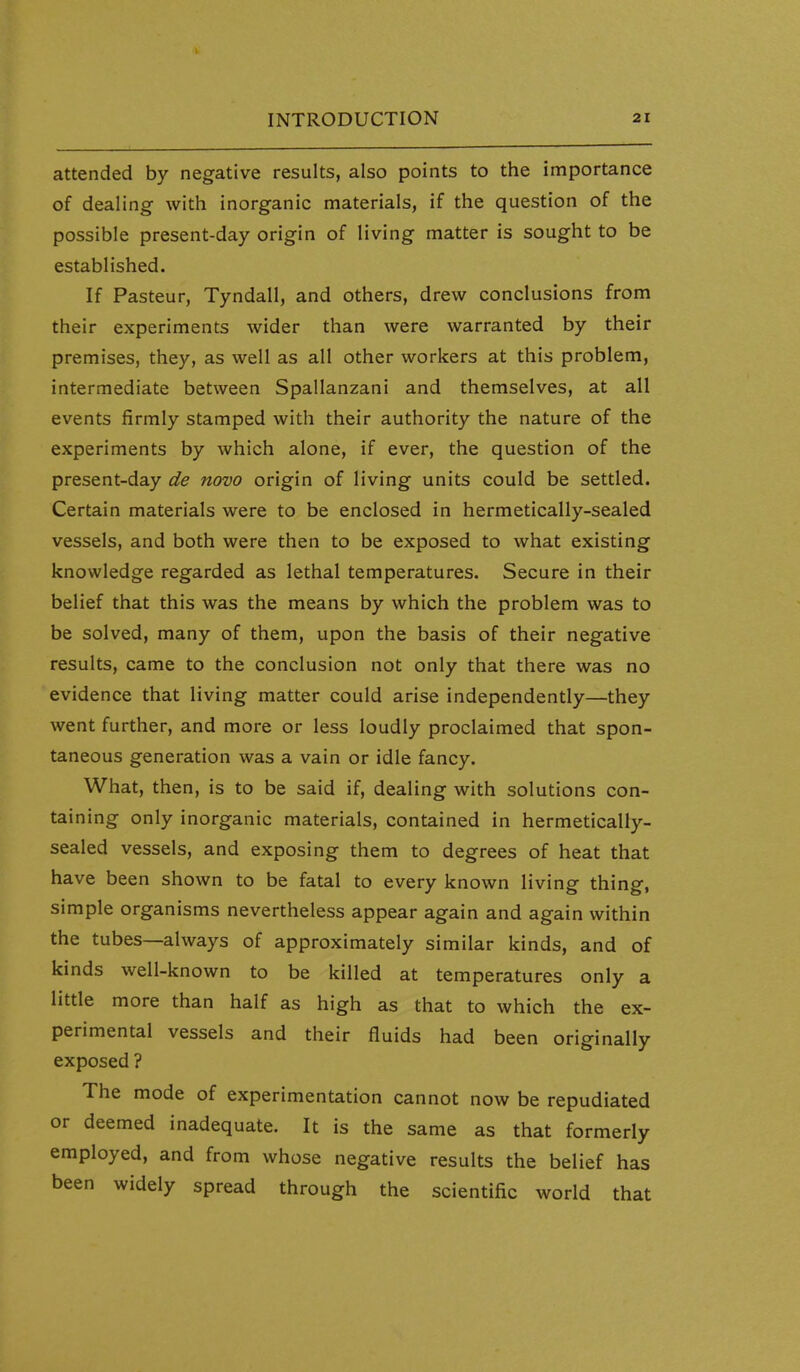 attended by negative results, also points to the importance of dealing with inorganic materials, if the question of the possible present-day origin of living matter is sought to be established. If Pasteur, Tyndall, and others, drew conclusions from their experiments wider than were warranted by their premises, they, as well as all other workers at this problem, intermediate between Spallanzani and themselves, at all events firmly stamped with their authority the nature of the experiments by which alone, if ever, the question of the present-day de novo origin of living units could be settled. Certain materials were to be enclosed in hermetically-sealed vessels, and both were then to be exposed to what existing knowledge regarded as lethal temperatures. Secure in their belief that this was the means by which the problem was to be solved, many of them, upon the basis of their negative results, came to the conclusion not only that there was no evidence that living matter could arise independently—they went further, and more or less loudly proclaimed that spon- taneous generation was a vain or idle fancy. What, then, is to be said if, dealing with solutions con- taining only inorganic materials, contained in hermetically- sealed vessels, and exposing them to degrees of heat that have been shown to be fatal to every known living thing, simple organisms nevertheless appear again and again within the tubes—always of approximately similar kinds, and of kinds well-known to be killed at temperatures only a little more than half as high as that to which the ex- perimental vessels and their fluids had been originally exposed ? The mode of experimentation cannot now be repudiated or deemed inadequate. It is the same as that formerly employed, and from whose negative results the belief has been widely spread through the scientific world that